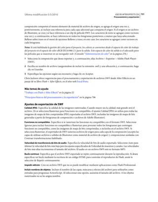 Última modificación 5/5/2010                                                                        USO DE AFTER EFFECTS CS5 731
                                                                                                  Procesamiento y exportación



composición comparten el mismo elemento de material de archivo de origen, se agrega el origen una vez y,
posteriormente, se incluye una referencia para cada capa adicional que comparta el origen. Si el origen es un archivo
de Illustrator, se crea y se hace referencia a un clip de película SWF. Los caracteres de texto se agregan como vectores
una vez y, a continuación, se hace referencia en todos los fotogramas posteriores, a menos que haya seleccionado
Relleno sobre trazo en el menú de opciones Relleno y trazo; en este caso, los caracteres se agregan como vectores en
cada fotograma.
Nota: Si está habilitada la gestión del color para el proyecto, los colores se convierten desde el espacio de color de trabajo
del proyecto en el espacio de color sRGB IEC61966-2.1 para la salida. Este espacio de color de salida es el adecuado para
las películas que se muestran en un navegador web. (Consulte “Administración de color” en la página 276.)
1 Seleccione la composición que desea exportar y, a continuación, elija Archivo > Exportar > Adobe Flash Player
   (SWF).
2 Escriba un nombre de archivo (asegurándose de incluir la extensión .swf) y una ubicación y, a continuación, haga
   clic en Guardar.
3 Especifique las opciones según sea necesario y haga clic en Aceptar.
Chris Jackson ofrece sugerencias para el procesamiento y exportación de archivos SWF desde After Effects en un
pasaje de su libro Flash + After Effects, en el sitio web Focal Press.


Más temas de ayuda
“Trabajo con Flash y After Effects” en la página 22
“Principios básicos del procesamiento y la exportación” en la página 706

Ajustes de exportación de SWF
Calidad JPEG Especifica la calidad de las imágenes rasterizadas. Cuando mayor sea la calidad, más grande será el
archivo. (Si se selecciona Rasterizar para Funciones no compatibles, el ajustes Calidad JPEG se utiliza para todas las
imágenes de mapa de bits comprimidas JPEG exportadas al archivo SWF, incluidas las imágenes de mapa de bits
generadas a partir de fotogramas de composición o archivos de Adobe Illustrator).
Funciones no compatibles Especifica si se rasterizan las funciones no compatibles con el formato SWF. Seleccione
Ignorar para excluir funciones no compatibles o Rasterizar para procesar todos los fotogramas que contengan
funciones no compatibles, como las imágenes de mapa de bits comprimidas, e incluirlas en el archivo SWF. Si
selecciona Rasterizar, el exportador de SWF rasteriza archivos de origen para cada capa de la composición (excepto las
capas de utilizan archivos o sólidos de Illustrator como material de archivo de origen) y composiciones anidadas con
Contraer transformaciones habilitado.
Velocidad de transferencia de bits de audio Especifica la velocidad de bits de audio exportado. Seleccione Auto para
obtener la velocidad de bits más baja para los ajustes especificados de Velocidad de muestreo y canales. Las velocidades
de bits más altas incrementan el tamaño del archivo. El audio en un archivo SWF está en formato MP3.
Bucle continuo Especifica que el archivo SWF exportado se repite continuamente durante la reproducción. Si desea
especificar un bucle mediante la escritura de un código HTML para controlar el reproductor de Flash, anule la
selección de Repetir continuamente.
Impedir edición Crea un archivo SWF que no se puede modificar mediante aplicaciones como Flash Professional.

Incluir nombres de objetos Incluye el nombre de las capas, máscaras y efectos del archivo para utilizarlos como
entradas para programas ActionScript. Al seleccionar esta opción, aumenta el tamaño del archivo. A los objetos
rasterizados no se les asigna nombre.
 