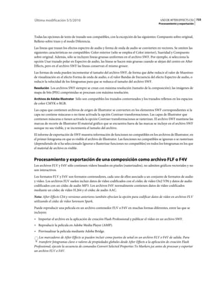 Última modificación 5/5/2010                                                                   USO DE AFTER EFFECTS CS5 733
                                                                                              Procesamiento y exportación



Todas las opciones de texto de trazado son compatibles, con la excepción de las siguientes: Compuesto sobre original,
Relleno sobre trazo y el modo Diferencia.
Las líneas que trazan los efectos espectro de audio y forma de onda de audio se convierten en vectores. Se omiten las
siguientes características no compatibles: Color exterior (sólo se emplea el Color interior), Suavidad y Compuesto
sobre original. Además, sólo se incluyen líneas gruesas uniformes en el archivo SWF. Por ejemplo, si selecciona la
opción Usar trazado polar en Espectro de audio, las líneas se hacen más gruesas cuando se alejan del centro en After
Effects, pero en el archivo SWF las líneas conservan el mismo grosor.
Las formas de onda pueden incrementar el tamaño del archivo SWF, de forma que debe reducir el valor de Muestreo
de visualización en el efecto Forma de onda de audio, o el valor Bandas de frecuencia del efecto Espectro de audio, o
reducir la velocidad de los fotogramas para que se reduzca el tamaño del archivo SWF.
Resolución Los archivos SWF siempre se crean con máxima resolución (tamaño de la composición); las imágenes de
mapa de bits JPEG comprimidas se procesan con máxima resolución.
Archivos de Adobe Illustrator Sólo son compatibles los trazados contorneados y los trazados rellenos en los espacios
de color CMYK o RGB.
Las capas que contienen archivos de origen de Illustrator se convierten en los elementos SWF correspondientes si la
capa no contiene máscaras o no tiene activada la opción Contraer transformaciones. Las capas de Illustrator que
contienen máscaras o tienen activada la opción Contraer transformaciones se rasterizan. El archivo SWF mantiene las
marcas de recorte de Illustrator El material gráfico que se encuentra fuera de las marcas se incluye en el archivo SWF
aunque no sea visible, y se incrementa el tamaño del archivo.
El informe de exportación de SWF muestra información de funciones no compatibles en los archivos de Illustrator, en
el primer fotograma en que es visible el archivo de Illustrator. Las funciones no compatibles se ignoran o se rasterizan
(dependiendo de si ha seleccionado Ignorar o Rasterizar funciones no compatibles) en todos los fotogramas en los que
el material de archivo es visible.


Procesamiento y exportación de una composición como archivo FLF o F4V
Los archivos FLV y F4V sólo contienen vídeos basados en píxeles (rasterizados), no admiten gráficos vectoriales y no
son interactivos.
Los formatos FLV y F4V son formatos contenedores, cada uno de ellos asociado a un conjunto de formatos de audio
y vídeo. Los archivos FLV suelen incluir datos de vídeo codificados con el códec de vídeo On2 VP6 y datos de audio
codificados con un códec de audio MP3. Los archivos F4V normalmente contienen datos de vídeo codificados
mediante un códec de vídeo H.264 y el códec de audio AAC.
Nota: After Effects CS4 y versiones anteriores también ofrecían la opción para codificar datos de vídeo en archivos FLV
utilizando el códec de vídeo Sorenson Spark.
Puede reproducir una película en un archivo contenedor FLV o F4V en muchas formas diferentes, entre las que se
incluyen:
• Importar el archivo en la aplicación de creación Flash Professional y publicar el vídeo en un archivo SWF.
• Reproducir la película en Adobe Media Player (AMP).
• Previsualizar la película mediante Adobe Bridge.
   Los marcadores de After Effects se pueden incluir como puntos de señal en un archivo FLV o F4V de salida. Para
   transferir fotogramas clave o valores de propiedades globales desde After Effects a la aplicación de creación Flash
Professional, ejecute la secuencia de comandos Convert Selected Properties To Markers.jsx antes de procesar y exportar
un archivo FLV o F4V.
 