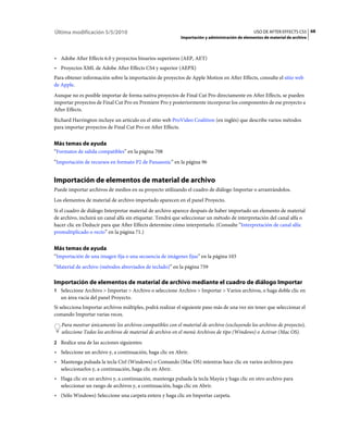 Última modificación 5/5/2010                                                                     USO DE AFTER EFFECTS CS5 68
                                                            Importación y administración de elementos de material de archivo



• Adobe After Effects 6.0 y proyectos binarios superiores (AEP, AET)
• Proyectos XML de Adobe After Effects CS4 y superior (AEPX)
Para obtener información sobre la importación de proyectos de Apple Motion en After Effects, consulte el sitio web
de Apple.
Aunque no es posible importar de forma nativa proyectos de Final Cut Pro directamente en After Effects, se pueden
importar proyectos de Final Cut Pro en Premiere Pro y posteriormente incorporar los componentes de ese proyecto a
After Effects.
Richard Harrington incluye un artículo en el sitio web ProVideo Coalition (en inglés) que describe varios métodos
para importar proyectos de Final Cut Pro en After Effects.


Más temas de ayuda
“Formatos de salida compatibles” en la página 708
“Importación de recursos en formato P2 de Panasonic” en la página 96


Importación de elementos de material de archivo
Puede importar archivos de medios en su proyecto utilizando el cuadro de diálogo Importar o arrastrándolos.
Los elementos de material de archivo importado aparecen en el panel Proyecto.
Si el cuadro de diálogo Interpretar material de archivo aparece después de haber importado un elemento de material
de archivo, incluirá un canal alfa sin etiquetar. Tendrá que seleccionar un método de interpretación del canal alfa o
hacer clic en Deducir para que After Effects determine cómo interpretarlo. (Consulte “Interpretación de canal alfa:
premultiplicado o recto” en la página 71.)


Más temas de ayuda
“Importación de una imagen fija o una secuencia de imágenes fijas” en la página 103
“Material de archivo (métodos abreviados de teclado)” en la página 759

Importación de elementos de material de archivo mediante el cuadro de diálogo Importar
1 Seleccione Archivo > Importar > Archivo o seleccione Archivo > Importar > Varios archivos, o haga doble clic en
   un área vacía del panel Proyecto.
Si selecciona Importar archivos múltiples, podrá realizar el siguiente paso más de una vez sin tener que seleccionar el
comando Importar varias veces.
   Para mostrar únicamente los archivos compatibles con el material de archivo (excluyendo los archivos de proyecto),
   seleccione Todos los archivos de material de archivo en el menú Archivos de tipo (Windows) o Activar (Mac OS).
2 Realice una de las acciones siguientes:
• Seleccione un archivo y, a continuación, haga clic en Abrir.
• Mantenga pulsada la tecla Ctrl (Windows) o Comando (Mac OS) mientras hace clic en varios archivos para
  seleccionarlos y, a continuación, haga clic en Abrir.
• Haga clic en un archivo y, a continuación, mantenga pulsada la tecla Mayús y haga clic en otro archivo para
  seleccionar un rango de archivos y, a continuación, haga clic en Abrir.
• (Sólo Windows) Seleccione una carpeta entera y haga clic en Importar carpeta.
 
