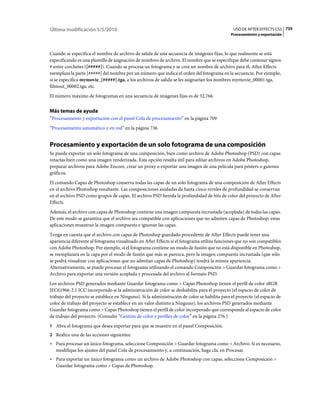 Última modificación 5/5/2010                                                                   USO DE AFTER EFFECTS CS5 735
                                                                                              Procesamiento y exportación



Cuando se especifica el nombre de archivo de salida de una secuencia de imágenes fijas, lo que realmente se está
especificando es una plantilla de asignación de nombres de archivo. El nombre que se especifique debe contener signos
# entre corchetes ([#####]). Cuando se procesa un fotograma y se crea un nombre de archivo para él, After Effects
reemplaza la parte [#####] del nombre por un número que indica el orden del fotograma en la secuencia. Por ejemplo,
si se especifica mymovie_[#####].tga, a los archivos de salida se les asignarían los nombres mymovie_00001.tga,
filmout_00002.tga, etc.
El número máximo de fotogramas en una secuencia de imágenes fijas es de 32.766.


Más temas de ayuda
“Procesamiento y exportación con el panel Cola de procesamiento” en la página 709
“Procesamiento automático y en red” en la página 736


Procesamiento y exportación de un solo fotograma de una composición
Se puede exportar un solo fotograma de una composición, bien como archivo de Adobe Photoshop (PSD) con capas
intactas bien como una imagen renderizada. Esta opción resulta útil para editar archivos en Adobe Photoshop,
preparar archivos para Adobe Encore, crear un proxy o exportar una imagen de una película para pósters o guiones
gráficos.
El comando Capas de Photoshop conserva todas las capas de un solo fotograma de una composición de After Effects
en el archivo Photoshop resultante. Las composiciones anidadas de hasta cinco niveles de profundidad se conservan
en el archivo PSD como grupos de capas. El archivo PSD hereda la profundidad de bits de color del proyecto de After
Effects.
Además, el archivo con capas de Photoshop contiene una imagen compuesta incrustada (acoplada) de todas las capas.
De este modo se garantiza que el archivo sea compatible con aplicaciones que no admiten capas de Photoshop; estas
aplicaciones muestran la imagen compuesta e ignoran las capas.
Tenga en cuenta que el archivo con capas de Photoshop guardado procedente de After Effects puede tener una
apariencia diferente al fotograma visualizado en After Effects si el fotograma utiliza funciones que no son compatibles
con Adobe Photoshop. Por ejemplo, si el fotograma contiene un modo de fusión que no está disponible en Photoshop,
se reemplazará en la capa por el modo de fusión que más se parezca, pero la imagen compuesta incrustada (que sólo
se podrá visualizar con aplicaciones que no admitan capas de Photoshop) tendrá la misma apariencia.
Alternativamente, se puede procesar el fotograma utilizando el comando Composición > Guardar fotograma como >
Archivo para exportar una versión acoplada y procesada del archivo al formato PSD.
Los archivos PSD generados mediante Guardar fotograma como > Capas Photoshop tienen el perfil de color sRGB
IEC61966-2.1 ICC incorporado si la administración de color se deshabilita para el proyecto (el espacio de color de
trabajo del proyecto se establece en Ninguno). Si la administración de color se habilita para el proyecto (el espacio de
color de trabajo del proyecto se establece en un valor distinto a Ninguno), los archivos PSD generados mediante
Guardar fotograma como > Capas Photoshop tienen el perfil de color incorporado que corresponde al espacio de color
de trabajo del proyecto. (Consulte “Gestión de color y perfiles de color” en la página 276.)
1 Abra el fotograma que desea exportar para que se muestre en el panel Composición.
2 Realice una de las acciones siguientes:
• Para procesar un único fotograma, seleccione Composición > Guardar fotograma como > Archivo. Si es necesario,
  modifique los ajustes del panel Cola de procesamiento y, a continuación, haga clic en Procesar.
• Para exportar un único fotograma como un archivo de Adobe Photoshop con capas, seleccione Composición >
  Guardar fotograma como > Capas de Photoshop.
 