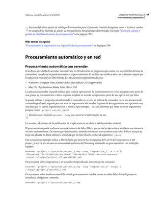 Última modificación 5/5/2010                                                                   USO DE AFTER EFFECTS CS5 736
                                                                                              Procesamiento y exportación



    Para modificar los ajustes de salida predeterminados para el comando Guardar fotograma como > Archivo, cambie
    los ajustes de la plantilla de ajustes de procesamiento Fotograma predeterminado (Consulte “Creación, edición y
gestión de plantillas de ajustes de procesamiento” en la página 717.)


Más temas de ayuda
“Procesamiento y exportación con el panel Cola de procesamiento” en la página 709



Procesamiento automático y en red
Procesamiento automático con aerender
El archivos ejecutable de aerender (aerender.exe en Windows) es un programa que cuenta con una interfaz de línea de
comandos y con el cual se puede automatizar el procesamiento. El archivo ejecutable se ubica en la misma carpeta que
la aplicación principal de After Effects. Las ubicaciones predeterminadas son:
• Windows: Program FilesAdobeAdobe After Effects CS5Support Files
• Mac OS: /Applications/Adobe After Effects CS5
La aplicación aerender se puede utilizar para realizar operaciones de procesamiento en varios equipos como parte de
una granja de procesamiento, o bien, se puede emplear en un solo equipo como parte de una operación por lotes.
Se puede utilizar el programa introduciendo el comando aerender en la línea de comandos (o en una secuencia de
comandos por lotes), seguido por una serie de argumentos adicionales. Algunos de los argumentos son opciones muy
sencillas que no tienen argumentos por sí mismas (por ejemplo, -reuse), mientras que otras incluyen argumentos
propios (como -project project_path).
   Introduzca el comando aerender -help para mostrar la información de uso.


La versión y el número de la publicación de la aplicación se escriben la salida estándar (stdout).
El procesamiento puede realizarse con una instancia de After Effects que ya esté en ejecución o mediante una instancia
iniciada recientemente. De manera predeterminada, aerender inicia una nueva instancia de After Effects, aunque ya
haya una abierta. Si desea utilizar la instancia que ya tiene abierta, utilice el argumento –reuse.
Este comando de ejemplo indica a After Effects que procese los fotogramas del 1 al 10 de Composition_1 del
project_1.aep en una secuencia numerada de archivos de Photoshop utilizando un procesamiento con múltiples
equipos:
aerender -project c:projectsproject_1.aep -comp "Composition_1" -s 1 -e 10
-RStemplate "Multi-Machine Settings" -OMtemplate "Multi-Machine Sequence"
-output c:outputproject_1frames[####].psd

Para procesar sólo Composition_1 en un archivo especificado, introduzca este comando:
aerender -project c:projectsproject_1.aep -comp "Composition_1" -output c
:outputproject_1project_1.avi

Para procesar todos los elementos de la cola de procesamiento con los ajustes actuales del archivo de proyecto,
introduzca el siguiente comando:
aerender -project c:projectsproject_1.aep
 
