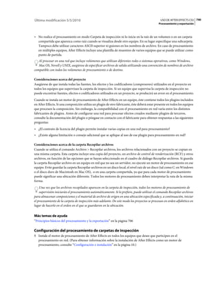 Última modificación 5/5/2010                                                                    USO DE AFTER EFFECTS CS5 740
                                                                                               Procesamiento y exportación



• No realice el procesamiento en modo Carpeta de inspección ni lo inicie en la raíz de un volumen o en un carpeta
  compartida que aparezca como raíz cuando se visualiza desde otro equipo. En su lugar especifique una subcarpeta.
  Tampoco debe utilizar caracteres ASCII superior ni guiones en los nombres de archivo. En caso de procesamiento
  en múltiples equipos, After Effects incluye una plantilla de muestreo de varios equipos que se puede utilizar como
  punto de partida.
   Al procesar en una red que incluye volúmenes que utilizan diferentes redes o sistemas operativos, como Windows,
   Mac OS, Novell y UNIX, asegúrese de especificar archivos de salida utilizando una convención de nombres de archivo
compatible con todos los volúmenes de procesamiento o de destino.

Consideraciones acerca del proyecto
Asegúrese de que instala todas las fuentes, los efectos y los codificadores (compresores) utilizados en el proyecto en
todos los equipos que supervisan la carpeta de inspección. Si un equipo que supervisa la carpeta de inspección no
puede encontrar fuentes, efectos o codificadores utilizados en un proyecto, se producirá un error en el procesamiento.
Cuando se instala un motor de procesamiento de After Effects en un equipo, éste contiene todos los plugins incluidos
en After Effects. Si una composición utiliza un plugin de otro fabricante, éste deberá estar presente en todos los equipos
que procesen la composición. Sin embargo, la compatibilidad con el procesamiento en red varía entre los distintos
fabricantes de plugins. Antes de configurar una red para procesar efectos creados mediante plugins de terceros,
consulte la documentación del plugin o póngase en contacto con el fabricante para obtener respuestas a las siguientes
preguntas:
• ¿El contrato de licencia del plugin permite instalar varias copias en una red para procesamiento?
• ¿Existe alguna limitación o consejo adicional que se aplique al uso de ese plugin para procesamiento en red?

Consideraciones acerca de la carpeta Recopilar archivos
Cuando se utiliza el comando Archivo > Recopilar archivos, los archivos relacionados con un proyecto se copian en
una misma carpeta. Esta carpeta incluye una copia del proyecto, un archivo de control de renderización (RCF) y otros
archivos, en función de las opciones que se hayan seleccionado en el cuadro de diálogo Recopilar archivos. Si guarda
la carpeta Recopilar archivo en un equipo en red que no sea un servidor, no ejecute un motor de procesamiento en ese
equipo. Evite guardar la carpeta Recopilar archivos en un disco local, el nivel raíz de un disco (tal como C: en Windows
o el disco duro de Macintosh en Mac OS), o en una carpeta compartida, ya que para cada motor de procesamiento
puede significar una ubicación diferente. Todos los motores de procesamiento deben interpretar la ruta de la misma
forma.
    Una vez que los archivos recopilados aparecen en la carpeta de inspección, todos los motores de procesamiento de
    supervisión iniciarán el procesamiento automáticamente. Si lo prefiere, puede utilizar el comando Recopilar archivos
para almacenar composiciones y el material de archivo de origen en una ubicación especificada y, a continuación, iniciar
el procesamiento de la carpeta de inspección más adelante. De este modo los proyectos se procesan en orden alfabético en
lugar de hacerlo en el orden en el que se guardaron en la ubicación.


Más temas de ayuda
“Principios básicos del procesamiento y la exportación” en la página 706

Configuración del procesamiento de carpetas de inspección
1 Instale el motor de procesamiento de After Effects en todos los equipos que desee que participen en el
   procesamiento en red. (Para obtener información sobre la instalación de After Effects como un motor de
   procesamiento, consulte “Configuración e instalación” en la página 10.)
 
