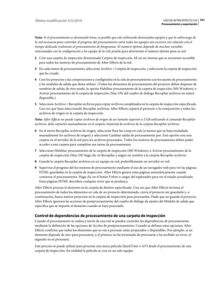 Última modificación 5/5/2010                                                                  USO DE AFTER EFFECTS CS5 741
                                                                                            Procesamiento y exportación



Nota: Si el procesamiento es demasiado lento, es posible que esté utilizando demasiados equipos y que la sobrecarga de
la red necesaria para controlar el progreso del procesamiento entre todos los equipos sea excesiva con relación con el
tiempo dedicado realmente al procesamiento de fotogramas. El número óptimo depende de muchas variables
relacionadas con la configuración y los equipo de la red; pruebe para determinar el número óptimo para su red.
2 Cree una carpeta de inspección denominada Carpeta de inspección AE en un sistema que se encuentre accesible
   para todos los motores de procesamiento de After Effects de la red.
3 En cada motor de procesamiento, seleccione Archivo > Carpeta de inspección, y seleccione la carpeta de inspección
   que ha creado.
4 Cree los proyectos y las composiciones y configúrelos en la cola de procesamiento con los ajustes de procesamiento
   y los módulos de salida que desee utilizar. (Todos los elementos de procesamiento del proyecto deben disponer de
   nombres de salida; de otro modo, la opción Habilitar procesamiento de la carpeta de inspección (MS Windows) o
   Activar procesamiento de la carpeta de inspección (Mac OS) del cuadro de diálogo Recopilar archivos no estará
   disponible.)
5 Seleccione Archivo > Recopilar archivos para copiar archivos completados en la carpeta de inspección especificada.
   Una vez que haya seleccionado Recopilar archivos, After Effects copiará el proyecto o la composición y todos los
   archivos de origen en la carpeta de inspección.
Nota: After Effects no puede copiar archivos de origen de un tamaño superior a 2 GB utilizando el comando Recopilar
archivos: debe copiarlos manualmente en el carpeta (material de archivo) de la carpeta Recopilar archivos.
6 En el menú Recopilar archivos de origen, seleccione Para las comp en cola (a menos que ya haya trasladado
   manualmente los archivos de origen) y seleccione Cambiar salida de procesamiento por. Esta opción crea una
   carpeta en el servidor de la red para los archivos procesados. Todos los motores de procesamiento deben poder
   acceder a esta carpeta para completar sus tareas de procesamiento.
7 Seleccione Habilitar procesamiento de la carpeta de inspección (MS Windows) o Activar procesamiento de la
   carpeta de inspección (Mac OS) haga clic en Recopilar y asigne un nombre a la carpeta Recopilar archivos.
8 Guarde la carpeta Recopilar archivos en un equipo en red, preferiblemente un servidor en red.
9 Supervise el progreso del los motores de procesamiento mediante el uso de un navegador web para ver las páginas
   HTML guardadas en la carpeta de inspección. After Effects genera estas páginas automáticamente cuando
   comienza el procesamiento. Haga clic en el botón Volver a cargar del explorador para ver el estado actualizado.
   Estas páginas HTML describen cualquier error que se produzca.
After Effects procesa el elemento en la carpeta de destino especificada. Una vez que After Effects termina el
procesamiento de todos los elementos en cola de un proyecto determinado, cierra el proyecto sin guardarlo y, a
continuación, busca nuevos proyectos en la carpeta de inspección para procesarlos. Dado que no guarda el proyecto,
After Effects ignorará las acciones de postprocesamiento del cuadro de diálogo de ajustes del Módulo de salida que
especifica que se importe el elemento cuando se haya procesado.

Control de dependencias de procesamiento de una carpeta de inspección
Cuando el procesamiento se realiza a través de una red se pueden controlar las dependencias de procesamiento
mediante la definición de las opciones de Acción de postprocesamiento. Cuando se definen estas opciones, After
Effects confirma que todos los elementos que se van a procesar están preparados y disponibles. Por ejemplo, si un
elemento depende de otro para procesarse, y el primero no ha terminado de procesarse o ha recibido un error, el
segundo no se procesará.
Este proceso se puede utilizar para procesar una única película QuickTime o AVI desde el procesamiento de una
carpeta de inspección. En realidad la película se crea en un solo equipo.
 