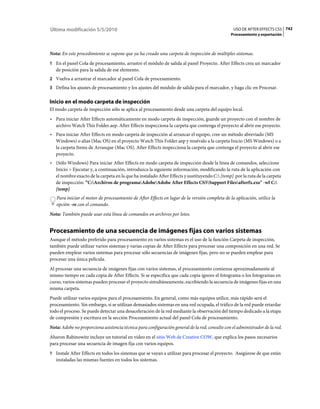 Última modificación 5/5/2010                                                                      USO DE AFTER EFFECTS CS5 742
                                                                                                Procesamiento y exportación



Nota: En este procedimiento se supone que ya ha creado una carpeta de inspección de múltiples sistemas.
1 En el panel Cola de procesamiento, arrastre el módulo de salida al panel Proyecto. After Effects crea un marcador
   de posición para la salida de ese elemento.
2 Vuelva a arrastrar el marcador al panel Cola de procesamiento.
3 Defina los ajustes de procesamiento y los ajustes del módulo de salida para el marcador, y haga clic en Procesar.


Inicio en el modo carpeta de inspección
El modo carpeta de inspección sólo se aplica al procesamiento desde una carpeta del equipo local.
• Para iniciar After Effects automáticamente en modo carpeta de inspección, guarde un proyecto con el nombre de
  archivo Watch This Folder.aep. After Effects inspecciona la carpeta que contenga el proyecto al abrir ese proyecto.
• Para iniciar After Effects en modo carpeta de inspección al arrancar el equipo, cree un método abreviado (MS
  Windows) o alias (Mac OS) en el proyecto Watch This Folder.aep y muévalo a la carpeta Inicio (MS Windows) o a
  la carpeta Items de Arranque (Mac OS). After Effects inspecciona la carpeta que contenga el proyecto al abrir ese
  proyecto.
• (Sólo Windows) Para iniciar After Effects en modo carpeta de inspección desde la línea de comandos, seleccione
  Inicio > Ejecutar y, a continuación, introduzca la siguiente información, modificando la ruta de la aplicación con
  el nombre exacto de la carpeta en la que ha instalado After Effects y sustituyendo C: [temp] por la ruta de la carpeta
  de inspección: “C:Archivos de programaAdobeAdobe After Effects CS5Support Filesafterfx.exe" -wf C:
  [temp]
   Para iniciar el motor de procesamiento de After Effects en lugar de la versión completa de la aplicación, utilice la
   opción -re con el comando.
Nota: También puede usar esta línea de comandos en archivos por lotes.


Procesamiento de una secuencia de imágenes fijas con varios sistemas
Aunque el método preferido para procesamiento en varios sistemas es el uso de la función Carpeta de inspección,
también puede utilizar varios sistemas y varias copias de After Effects para procesar una composición en una red. Se
pueden emplear varios sistemas para procesar sólo secuencias de imágenes fijas, pero no se pueden emplear para
procesar una única película.
Al procesar una secuencia de imágenes fijas con varios sistemas, el procesamiento comienza aproximadamente al
mismo tiempo en cada copia de After Effects. Si se especifica que cada copia ignore el fotograma o los fotogramas en
curso, varios sistemas pueden procesar el proyecto simultáneamente, escribiendo la secuencia de imágenes fijas en una
misma carpeta.
Puede utilizar varios equipos para el procesamiento. En general, como más equipos utilice, más rápido será el
procesamiento. Sin embargo, si se utilizan demasiados sistemas en una red ocupada, el tráfico de la red puede retardar
todo el proceso. Se puede detectar una desaceleración de la red mediante la observación del tiempo dedicado a la etapa
de compresión y escritura en la sección Procesamiento actual del panel Cola de procesamiento.
Nota: Adobe no proporciona asistencia técnica para configuración general de la red; consulte con el administrador de la red.
Aharon Rabinowitz incluye un tutorial en vídeo en el sitio Web de Creative COW, que explica los pasos necesarios
para procesar una secuencia de imagen fija con varios equipos.
1 Instale After Effects en todos los sistemas que se vayan a utilizar para procesar el proyecto. Asegúrese de que están
   instaladas las mismas fuentes en todos los sistemas.
 