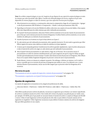 Última modificación 5/5/2010                                                                  USO DE AFTER EFFECTS CS5 743
                                                                                             Procesamiento y exportación



Nota: No se deben compartir plugins en una red. Asegúrese de que dispone de una copia de la carpeta de plugins en todos
los sistemas que están ejecutando After Effects. Cuando esté utilizando plugins de terceros, asegúrese de que están
disponibles los mismos plugins en todos los sistemas y que tiene suficientes licencias para los plugins.
2 Abra el proyecto en un sistema y, a continuación, seleccione la composición y haga clic en Composición > Agregar
   a cola de procesamiento (MS Windows) o Composición > Añadir a cola de procesamiento (Mac OS).
3 Especifique un formato en la sección Módulo de salida y seleccione una carpeta en la sección Salida a. Esta carpeta
   debe estar disponible para los todos sistemas que estén realizando procesamiento.
4 En el panel Cola de procesamiento, seleccione Omitir archivos existentes en la sección Ajustes de procesamiento
   para evitar que varios sistemas procesen los mismos fotogramas. Si utiliza Omitir archivos existentes, no use varios
   módulos de salida para un elemento de procesamiento.
5 Guarde el proyecto en el sistema en el que lo haya abierto en el paso 2.
6 En cada sistema que esté realizando procesamiento, abra y guarde el proyecto. De este modo se garantiza que After
   Effects registre las nuevas rutas relativas en todos los sistemas en el paso siguiente.
7 A menos que la red pueda gestionar transferencias de archivos grandes rápidamente, copie el archivo del proyecto
   y todo el material de archivo de origen en cada sistema que esté realizando el procesamiento.
8 Abra el panel Cola de procesamiento en cada sistema y haga clic en Procesar. No es necesario iniciar el
   procesamiento en todos los sistemas simultáneamente, pero para asegurarse de que la carga de trabajo sea igual,
   inícielos aproximadamente al mismo tiempo. Cuando cada sistema termina de procesar un fotograma, After Effects
   busca en la carpeta Salida el siguiente fotograma sin procesar e inicia de nuevo el procesamiento.
9 Puede detener e iniciar un sistema en cualquier momento. Sin embargo, si detiene un sistema y no lo vuelve a
   iniciar, es posible que no se termine de procesar el fotograma que estaba en curso. Si se detienen uno o varios
   sistemas durante el procesamiento, iniciar uno de ellos asegura que se procesen todos los fotogramas de la
   secuencia.


Más temas de ayuda
“Procesamiento en red con carpetas de inspección y motores de procesamiento” en la página 738
“Procesamiento y exportación con el panel Cola de procesamiento” en la página 709


Ajustes de segmentos
Los ajustes de segmentos se encuentran en la categoría de preferencias de salida.
   Seleccione Edición > Preferencias > Salida (MS Windows) o After Effects > Preferencias > Salida (Mac OS).


After Effects puede procesar archivos de película y secuencias en segmentos que se limitan a un número especificado
de archivos o mediante tamaño de archivo. Esto resulta útil a la hora de preparar una película para un medio como,
por ejemplo, CD-ROM, para el que puede ser necesario limitar el tamaño de archivo o carpeta en bloques de 650 MB
o menos. Utilice el valor Segmentar archivos de película de sólo vídeo en para definir el tamaño máximo de los
segmentos en megabytes. Utilice Segmentar secuencias en para definir el número máximo de archivos de imágenes
fijas que deben guardarse en una carpeta.
 