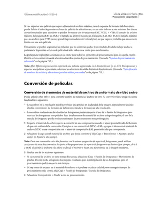 Última modificación 5/5/2010                                                                     USO DE AFTER EFFECTS CS5 744
                                                                                                Procesamiento y exportación



Si va a exportar una película que supera el tamaño de archivo máximo para el esquema de formato del disco duro,
puede definir el valor Segmentar archivos de película de sólo vídeo en, en un valor inferior a este máximo. Los discos
duros formateados para Windows se pueden formatear con los esquemas FAT, FAT32 o NTFS. El tamaño de archivo
máximo del esquema FAT es 2 GB, y el tamaño de archivo máximo en el esquema FAT32 es 4 GB. El tamaño máximo
para un archivo para NTFS es muy grande (aproximadamente 16 terabytes), así que es poco probable que alcance este
límite con una sola película.
Únicamente se pueden segmentar las películas que no contienen audio. Si un módulo de salida incluye audio, la
preferencia Segmentar archivos de película de sólo vídeo en se omite para ese elemento.
La preferencia Segmentar secuencias en se omite para todos los elementos de procesamiento para los que la opción
Omitir archivos existentes está seleccionada en los ajustes de procesamiento. (Consulte “Ajustes de procesamiento
referencia” en la página 717.)
Nota: After Effects no procesará ni exportará una película segmentada en el directorio raíz (p. ej., C:). Para procesar y
exportar una película segmentada, seleccione un directorio de salida distinto al directorio raíz. (Consulte “Especificación
de nombres de archivo y ubicaciones para las salidas procesadas” en la página 715.)



Conversión de películas
Conversión de elementos de material de archivo de un formato de vídeo a otro
Puede utilizar After Effects para convertir un tipo de material de archivo en otro. Al convertir vídeo, tenga en cuenta
las directrices siguientes:
• Los cambios en la resolución pueden provocar una pérdida en la claridad de la imagen, especialmente cuando
  efectúe conversiones de formatos de definición estándar a formatos de alta resolución.
• Los cambios realizados en la velocidad de fotogramas pueden requerir el uso de la fusión de fotogramas para
  suavizar los fotogramas interpolados. Para los elementos de material de archivo más prolongados, el uso de la
  mezcla de fotograma puede resultar en tiempos de procesamiento muy prolongados.
1 Importe el material de archivo que va a convertir en una composición usando el ajuste preestablecido del formato
   al que está realizando la conversión. Ejemplo: si va a convertir de NTSC a PAL, agregue el elemento de material de
   archivo NTSC a una composición con el ajuste de composición PAL preestablecido que corresponda.
2 Seleccione la capa con el material de archivo que desea convertir y elija Capa > Transformar > Ajustar a ancho
   comp. (o Ajustar a alto comp.).
Nota: Para una conversión entre dos formatos con la misma proporción de aspecto de fotogramas, puede utilizar
cualquiera de estos dos comandos de ajuste; si las proporciones de aspecto de fotogramas es distinta (por ejemplo, de 4:3
a 16:9), al ajustar la anchura o la altura se decide si recortar o hacer una panorámica de la imagen resultante.
3 Realice una de las acciones siguientes:
• Si su material de archivo no tiene tomas de escenas, seleccione Capa > Fusión de fotogramas > Movimiento de
  píxeles. De este modo se lograrán los mejores resultados para la interpolación de los fotogramas, pero el
  procesamiento podría requerir más tiempo.
• Si hay tomas de escenas en el material de archivo, o si prefiere sacrificar calidad para conseguir tiempos de
  procesamiento más cortos, elija Capa > Fusión de fotogramas > Mezcla de fotogramas.
4 Seleccione Composición > Añadir a cola de procesamiento.
 