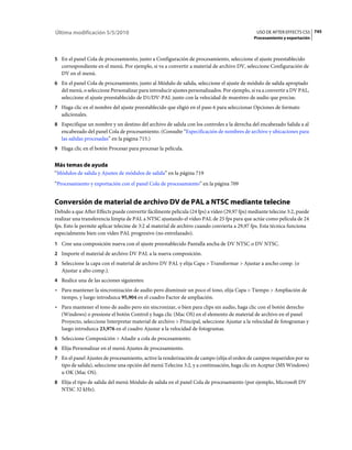 Última modificación 5/5/2010                                                                   USO DE AFTER EFFECTS CS5 745
                                                                                              Procesamiento y exportación



5 En el panel Cola de procesamiento, junto a Configuración de procesamiento, seleccione el ajuste preestablecido
   correspondiente en el menú. Por ejemplo, si va a convertir a material de archivo DV, seleccione Configuración de
   DV en el menú.
6 En el panel Cola de procesamiento, junto al Módulo de salida, seleccione el ajuste de módulo de salida apropiado
   del menú, o seleccione Personalizar para introducir ajustes personalizados. Por ejemplo, si va a convertir a DV PAL,
   seleccione el ajuste preestablecido de D1/DV-PAL junto con la velocidad de muestreo de audio que precise.
7 Haga clic en el nombre del ajuste preestablecido que eligió en el paso 6 para seleccionar Opciones de formato
   adicionales.
8 Especifique un nombre y un destino del archivo de salida con los controles a la derecha del encabezado Salida a al
   encabezado del panel Cola de procesamiento. (Consulte “Especificación de nombres de archivo y ubicaciones para
   las salidas procesadas” en la página 715.)
9 Haga clic en el botón Procesar para procesar la película.


Más temas de ayuda
“Módulos de salida y Ajustes de módulos de salida” en la página 719
“Procesamiento y exportación con el panel Cola de procesamiento” en la página 709


Conversión de material de archivo DV de PAL a NTSC mediante telecine
Debido a que After Effects puede convertir fácilmente película (24 fps) a vídeo (29,97 fps) mediante telecine 3:2, puede
realizar una transferencia limpia de PAL a NTSC ajustando el vídeo PAL de 25 fps para que actúe como película de 24
fps. Esto le permite aplicar telecine de 3:2 al material de archivo cuando convierta a 29,97 fps. Esta técnica funciona
especialmente bien con vídeo PAL progresivo (no entrelazado).
1 Cree una composición nueva con el ajuste preestablecido Pantalla ancha de DV NTSC o DV NTSC.
2 Importe el material de archivo DV PAL a la nueva composición.
3 Seleccione la capa con el material de archivo DV PAL y elija Capa > Transformar > Ajustar a ancho comp. (o
   Ajustar a alto comp.).
4 Realice una de las acciones siguientes:
• Para mantener la sincronización de audio pero disminuir un poco el tono, elija Capa > Tiempo > Ampliación de
  tiempo, y luego introduzca 95,904 en el cuadro Factor de ampliación.
• Para mantener el tono de audio pero sin sincronizar, o bien para clips sin audio, haga clic con el botón derecho
  (Windows) o presione el botón Control y haga clic (Mac OS) en el elemento de material de archivo en el panel
  Proyecto, seleccione Interpretar material de archivo > Principal, seleccione Ajustar a la velocidad de fotogramas y
  luego introduzca 23,976 en el cuadro Ajustar a la velocidad de fotogramas.
5 Seleccione Composición > Añadir a cola de procesamiento.
6 Elija Personalizar en el menú Ajustes de procesamiento.
7 En el panel Ajustes de procesamiento, active la renderización de campo (elija el orden de campos requeridos por su
   tipo de salida), seleccione una opción del menú Telecine 3:2, y a continuación, haga clic en Aceptar (MS Windows)
   u OK (Mac OS).
8 Elija el tipo de salida del menú Módulo de salida en el panel Cola de procesamiento (por ejemplo, Microsoft DV
   NTSC 32 kHz).
 