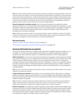 Última modificación 5/5/2010                                                                       USO DE AFTER EFFECTS CS5 747
                                                                                                  Procesamiento y exportación



Nota: Al recortar un número de píxeles impar de la parte superior de una película con campos procesados se invierte el
orden de los campos. Por ejemplo, si recorta una fila de píxeles de la parte superior de una película con procesamiento de
campos de tipo Campo superior primero, el orden de procesamiento de los campos cambiará a Campo inferior primero.
Recuerde que si recorta píxeles de la parte superior de la película, deberá agregarlos a la fila inferior de la película para
mantener el tamaño original. Si está dispuesto a perder una línea de exploración, tiene la posibilidad de utilizar dos
películas a partir de un procesamiento, cada una con un orden de campos diferente.
Procese la composición a la resolución reducida Este es el método más rápido para crear películas de tamaño
reducido. Por ejemplo, si crea una composición de 640 x 480, puede definir la resolución de la composición a la mitad,
reduciendo el tamaño de la composición procesada a 320 x 240. A continuación, puede crear películas o imágenes con
este tamaño. La reducción de la resolución también reduce el enfoque de la imagen y se debe utilizar para crear
previsualizaciones o borradores de películas.
Nota: Cuando el procesamiento se realice con una resolución reducida, ajuste la calidad de la composición a Calidad
borrador. Si el procesamiento se realiza con la opción Calidad Óptima y reduce la resolución, la imagen que obtendrá no
será nítida y se prolongará más el procesamiento que con la opción calidad Borrador.


Más temas de ayuda
“Módulos de salida y Ajustes de módulos de salida” en la página 719
“Procesamiento y exportación con el panel Cola de procesamiento” en la página 709


Aumento del tamaño de una película
El aumento del tamaño de salida de una composición procesada reduce la calidad de imagen de una película y no es
aconsejable. Si es necesario que amplíe una película, para mantener una calidad de imagen óptima, amplíe una
composición procesada a resolución completa y con calidad óptima utilizando uno de los métodos siguientes:
Anidar la composición Cree una nueva composición en las dimensiones más grandes y anide la composición reducida
dentro de ella. Por ejemplo, si crea una composición de 320 x 240, puede colocarla en una composición de 640 x 480.
Cambie de tamaño la composición para ajustarla en la nueva composición de mayor tamaño y, a continuación,
contraiga las transformaciones mediante la selección de Capas > Definidores > Contraer. Las composición resultante
procesada a resolución completa y calidad óptima tendrá una calidad de imagen mejor que si hubiera cambiado el
tamaño de la película. Sin embargo, este método también se procesa con más lentitud que si crea una composición y
la cambia de tamaño.
Nota: Para crear un borrador de película con dimensiones concretas, utilice la opción Cambiar tamaño y una resolución
reducida en la composición procesada.
Cambio de tamaño de la composición Por ejemplo, si crea una composición de 320 x 240 y la procesa a resolución
completa, puede definir el valor de cambio de tamaño en el cuadro de diálogo Ajustes del módulo de salida al 200%
para crear una película de 640 x 480. En el caso de una composición procesada a resolución completa, generalmente la
calidad de la imagen será aceptable.
Nota: No utilice el cambio de tamaño para cambiar las dimensiones verticales de una película con procesamiento de
campos. El cambio de tamaño vertical mezcla el orden de los campos lo que distorsiona el movimiento. Si necesita
redimensionar verticalmente una película con campos procesados, recorte o anide la composición.
Recortar la composición Para ampliar varios píxeles una película, aumente el tamaño utilizando valores negativos para
las opciones de recorte en el cuadro de diálogo Ajustes del módulo de salida. Por ejemplo, para incrementar 2 píxeles
el tamaño de una película, introduzca –2 en la sección Recorte del cuadro de diálogo Ajustes del módulo de salida.
Recuerde que el recorte negativo se agrega a un lado de la película, de manera que es posible que los objetos centrados
en la composición no aparezcan centrados cuando se recorte la película.
 