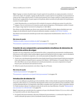 Última modificación 5/5/2010                                                                       USO DE AFTER EFFECTS CS5 748
                                                                                                  Procesamiento y exportación



Nota: Al agregar un número de píxeles impar a la parte superior de una película con campos procesados se invierte el
orden de los campos. Por ejemplo, si agrega una fila de píxeles a la parte superior de una película con procesamiento de
campos de tipo Campo superior primero, el orden de procesamiento de los campos cambiará a Campo inferior primero.
Recuerde que si agrega píxeles a la parte superior de la película, deberá recortarlos de la fila inferior de la película para
mantener el tamaño original.
    Adobe Photoshop ofrece un control preciso de los métodos de remuestreo utilizados para ajustar la escala de las
    imágenes. Para un control preciso de remuestreo, puede exportar fotogramas a Photoshop para cambiar el tamaño
de la imagen y luego importar nuevamente los fotogramas en After Effects.
Para obtener una lista de plugins que ofrecen unas escalas de alta calidad (incluidos algunos diseñados para crear
imágenes de alta definición a partir de fuentes de definición estándar), consulte el sitio Web de Toolfarm.
Para·obtener·una·secuencia·de·comandos·que·escala·varias·composiciones·simultáneamente, visite el foro de AE
Enhancers.


Más temas de ayuda
“Módulos de salida y Ajustes de módulos de salida” en la página 719
“Procesamiento y exportación con el panel Cola de procesamiento” en la página 709


Creación de una composición y procesamiento simultáneo de elementos de
material de archivo de origen
Se puede crear una composición a partir del material de archivo y prepararlo para procesamiento simultáneamente.
Este proceso es útil cuando se desea cambiar algunos aspectos del material de archivo de origen, como la velocidad de
los fotogramas o el método de compresión, y esa versión procesada está disponible en el proyecto.
1 Arrastre uno o más elementos del material de archivo desde el panel Proyecto hasta el panel Cola de procesamiento,
   o bien selecciónelos en el panel Proyecto y presione Ctrl+Mayús+/ (MS Windows) o Comando+Mayús+/ (Mac
   OS). After Effects crea un nuevo elemento en la cola de procesamiento y una nueva composición en el panel
   Proyecto para cada elemento del material de archivo.
2 Defina los ajustes de procesamiento como desee y haga clic en Procesar.


Más temas de ayuda
“Ajustes de procesamiento” en la página 716
“Procesamiento y exportación con el panel Cola de procesamiento” en la página 709


Introducción de telecine 3:2
Si va a crear una salida para una película que se ha transferido a vídeo o si desea simular una apariencia de película para
animación, utilice telecine 3:2. Los elementos del material de archivo en los que la película se haya transferido a vídeo
y se haya eliminado telecine 3:2 al importarlo a After Effects, se pueden volver a procesar a vídeo y reintroducir telecine
3:2. Puede introducir telecine 3:2 mediante la selección de una de cinco fases diferentes. (Consulte “Eliminación de
una conversión 3:2 o 24Pa del vídeo” en la página 94).
Nota: Es importante que coincida la fase de un segmento en la que se ha eliminado el telecine 3:2 si se va a volver a editar
en el material de archivo de vídeo del que proviene.
1 En el panel Cola de procesamiento, seleccione el elemento de procesamiento y, a continuación, haga clic en el
   nombre subrayado que aparece junto al encabezado Ajustes de procesamiento.
 
