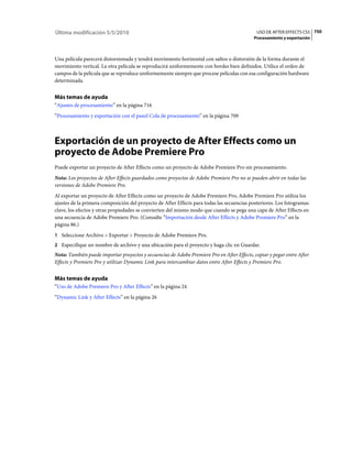 Última modificación 5/5/2010                                                                 USO DE AFTER EFFECTS CS5 750
                                                                                            Procesamiento y exportación



Una película parecerá distorsionada y tendrá movimiento horizontal con saltos o distorsión de la forma durante el
movimiento vertical. La otra película se reproducirá uniformemente con bordes bien definidos. Utilice el orden de
campos de la película que se reproduce uniformemente siempre que procese películas con esa configuración hardware
determinada.


Más temas de ayuda
“Ajustes de procesamiento” en la página 716
“Procesamiento y exportación con el panel Cola de procesamiento” en la página 709



Exportación de un proyecto de After Effects como un
proyecto de Adobe Premiere Pro
Puede exportar un proyecto de After Effects como un proyecto de Adobe Premiere Pro sin procesamiento.
Nota: Los proyectos de After Effects guardados como proyectos de Adobe Premiere Pro no se pueden abrir en todas las
versiones de Adobe Premiere Pro.
Al exportar un proyecto de After Effects como un proyecto de Adobe Premiere Pro, Adobe Premiere Pro utiliza los
ajustes de la primera composición del proyecto de After Effects para todas las secuencias posteriores. Los fotogramas
clave, los efectos y otras propiedades se convierten del mismo modo que cuando se pega una capa de After Effects en
una secuencia de Adobe Premiere Pro. (Consulte “Importación desde After Effects y Adobe Premiere Pro” en la
página 86.)
1 Seleccione Archivo > Exportar > Proyecto de Adobe Premiere Pro.
2 Especifique un nombre de archivo y una ubicación para el proyecto y haga clic en Guardar.
Nota: También puede importar proyectos y secuencias de Adobe Premiere Pro en After Effects, copiar y pegar entre After
Effects y Premiere Pro y utilizar Dynamic Link para intercambiar datos entre After Effects y Premiere Pro.


Más temas de ayuda
“Uso de Adobe Premiere Pro y After Effects” en la página 24
“Dynamic Link y After Effects” en la página 26
 