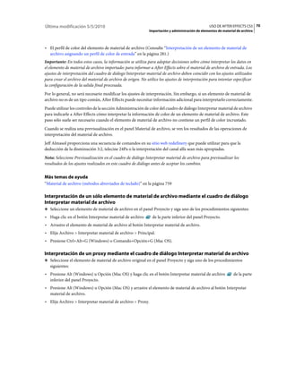 Última modificación 5/5/2010                                                                       USO DE AFTER EFFECTS CS5 70
                                                              Importación y administración de elementos de material de archivo



• El perfil de color del elemento de material de archivo (Consulte “Interpretación de un elemento de material de
  archivo asignando un perfil de color de entrada” en la página 281.)
Importante: En todos estos casos, la información se utiliza para adoptar decisiones sobre cómo interpretar los datos en
el elemento de material de archivo importado: para informar a After Effects sobre el material de archivo de entrada. Los
ajustes de interpretación del cuadro de diálogo Interpretar material de archivo deben coincidir con los ajustes utilizados
para crear el archivo del material de archivo de origen. No utilice los ajustes de interpretación para intentar especificar
la configuración de la salida final procesada.
Por lo general, no será necesario modificar los ajustes de interpretación. Sin embargo, si un elemento de material de
archivo no es de un tipo común, After Effects puede necesitar información adicional para interpretarlo correctamente.
Puede utilizar los controles de la sección Administración de color del cuadro de diálogo Interpretar material de archivo
para indicarle a After Effects cómo interpretar la información de color de un elemento de material de archivo. Este
paso sólo suele ser necesario cuando el elemento de material de archivo no contiene un perfil de color incrustado.
Cuando se realiza una previsualización en el panel Material de archivo, se ven los resultados de las operaciones de
interpretación del material de archivo.
Jeff Almasol proporciona una secuencia de comandos en su sitio web redefinery que puede utilizar para que la
deducción de la disminución 3:2, telecine 24Pa o la interpretación del canal alfa sean más apropiadas.
Nota: Seleccione Previsualización en el cuadro de diálogo Interpretar material de archivo para previsualizar los
resultados de los ajustes realizados en este cuadro de diálogo antes de aceptar los cambios.


Más temas de ayuda
“Material de archivo (métodos abreviados de teclado)” en la página 759

Interpretación de un sólo elemento de material de archivo mediante el cuadro de diálogo
Interpretar material de archivo
❖ Seleccione un elemento de material de archivo en el panel Proyecto y siga uno de los procedimientos siguientes:

• Haga clic en el botón Interpretar material de archivo        de la parte inferior del panel Proyecto.
• Arrastre el elemento de material de archivo al botón Interpretar material de archivo.
• Elija Archivo > Interpretar material de archivo > Principal.
• Presione Ctrl+Alt+G (Windows) o Comando+Opción+G (Mac OS).

Interpretación de un proxy mediante el cuadro de diálogo Interpretar material de archivo
❖ Seleccione el elemento de material de archivo original en el panel Proyecto y siga uno de los procedimientos
   siguientes:
• Presione Alt (Windows) u Opción (Mac OS) y haga clic en el botón Interpretar material de archivo                de la parte
  inferior del panel Proyecto.
• Presione Alt (Windows) u Opción (Mac OS) y arrastre el elemento de material de archivo al botón Interpretar
  material de archivo.
• Elija Archivo > Interpretar material de archivo > Proxy.
 