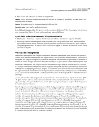 Última modificación 5/5/2010                                                                     USO DE AFTER EFFECTS CS5 73
                                                            Importación y administración de elementos de material de archivo



4 En la sección Alfa, seleccione un método de interpretación:
Deducir Intenta determinar el tipo de los canales alfa utilizados en la imagen. Si After Effects no puede deducir con
seguridad, emite un sonido.
Ignorar No tiene en cuenta los datos de transparencia del canal alfa.

Recto (sin mate) Interpreta los canales como rectos.

Premultiplicado (mate con color) Interpreta los canales como premultiplicados. Utilice el cuentagotas o el selector de
color para especificar el color de fondo con los canales que se premultiplicaron.

Ajuste de las preferencias de canales alfa predeterminados
1 Elija Edición > Preferencias > Importar (Windows) o After Effects > Preferencias > Importar (Mac OS)
2 Elija las opciones del menú Interpretar alfa no etiquetado como. Las opciones de este menú son similares a las
   opciones del cuadro de diálogo Interpretar material de archivo. Preguntar al usuario especifica que el cuadro de
   diálogo Interpretar material de archivo se abre cada vez que se importa un elemento de material de archivo con un
   canal alfa sin etiquetar.


Velocidad de fotogramas
La velocidad de fotogramas de la composición determina el número de fotogramas que se muestran por segundo y
cómo se divide el tiempo por fotogramas en la regla de tiempo y en el visualizador de tiempo. Es decir, la velocidad de
fotogramas de la composición especifica cuántas veces por segundo se muestrean las imágenes desde los elementos de
material de archivo de origen, así como las divisiones de tiempo en las que se pueden establecer los fotogramas clave.
La velocidad de fotogramas de la composición suele venir determinada por el tipo de resultado deseado. Los vídeos
NTSC tienen una velocidad de fotogramas de 29,97 fotogramas por segundo (fps), los vídeos PAL tienen una velocidad
de fotogramas de 25 fps y las películas con imágenes en movimiento suelen tener una velocidad de fotogramas de 24
fps. Según el sistema de emisión, los vídeos DVD pueden tener la misma velocidad de fotogramas que los vídeos NTSC
o PAL, o bien, una velocidad de 23,976. Los dibujos animados y vídeos diseñados para Web o CD-ROM suelen ser de
10 a 15 fps.
    Si se define la velocidad de fotogramas de la composición como dos veces la frecuencia del formato de salida, After
    Effects mostrará cada uno de los campos del material de archivo de origen entrelazado como un fotograma solo
separado en el panel Composición. Este proceso permite definir los fotogramas clave de los campos individuales y mejorar
la precisión al animar máscaras.
Cuando se procesa una película para obtener el resultado final, puede elegir entre utilizar la velocidad de fotogramas
de la composición u otra velocidad de fotogramas. La capacidad de establecer la velocidad de fotogramas para cada
módulo de salida resulta útil cuando se utiliza la misma composición para crear una salida para varios medios.
Todos los elementos de material de archivo de movimiento de una composición también pueden tener su propia
velocidad de fotogramas. La relación entre la velocidad de fotogramas del elemento de material de archivo y la
velocidad de fotogramas de la composición determina la suavidad con la que se reproduce la capa. Por ejemplo, si la
velocidad de fotogramas del elemento de material de archivo es de 30 fps y la velocidad de fotogramas de la
composición es de 30 fps, siempre que la composición avance un fotograma, aparecerá el siguiente fotograma del
elemento de material de archivo. Si la velocidad de fotogramas del elemento de material de archivo es de 15 fps y la
velocidad de fotogramas de la composición es de 30 fps, cada fotograma del elemento de material de archivo aparece
en dos fotogramas sucesivos de la composición. (Por supuesto, esto asume el caso simple en el que no se ha aplicado
la expansión de tiempo o la fusión de fotogramas a la capa).
 