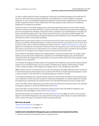 Última modificación 5/5/2010                                                                      USO DE AFTER EFFECTS CS5 74
                                                             Importación y administración de elementos de material de archivo



Lo mejor es utilizar material de archivo de origen que coincida con la velocidad de fotogramas de la salida final. De
esta forma, After Effects procesa todos los fotogramas y en la salida final no se omiten, duplican ni interpolan
fotogramas. Si, aún así, la velocidad de fotograma del material de archivo de origen es algo distinta a lo que desea (por
ejemplo, material de archivo de 30 fps y salida final de 29,97 fps), puede hacer que coincida con la velocidad de
fotograma de la composición ajustándola.
El hecho de ajustar la velocidad de fotogramas de un elemento de material de archivo no varía el archivo original,
solamente la referencia que utiliza After Effects. Al ajustar, After Effects cambia la duración interna de los fotogramas
pero no el contenido de éstos. Después, el material de archivo se reproduce a una velocidad distinta. Por ejemplo, si se
ajusta la velocidad de fotogramas de 15 fps a 30 fps, el material de archivo se reproduce el doble de rápido. En la
mayoría de casos, ajuste la velocidad de fotogramas solamente cuando la diferencia entre la velocidad de fotogramas
del material de archivo y la de la salida sea pequeña.
Nota: El hecho de ajustar puede cambiar la sincronización de material de archivo visual que tenga una pista de audio,
puesto que al cambiar la velocidad de fotogramas se cambia la duración del vídeo, pero el audio no varía. Si desea estirar
el audio y el vídeo, utilice el comando de ampliación de tiempo. (Consulte “Ampliación del tiempo en una capa” en la
página 233.) Los fotogramas clave aplicados al material de archivo de origen permanecen en las ubicaciones originales
(que retiene su sincronización en la composición pero no el contenido visual de la capa.) Es posible que haya que ajustar
las ubicaciones de los fotogramas clave después de ajustar un elemento de material de archivo.
Puede cambiar la velocidad de fotogramas de cualquier película o secuencia de imágenes fijas. Por ejemplo, puede
importar una secuencia de diez imágenes fijas y especificar una velocidad de fotogramas para cada elemento de
material de archivo de 5 fotogramas por segundo (fps); esta secuencia tendría una duración de dos segundos cuando
se utilizase en una composición.
Las velocidades de fotograma más bajas tienden a dar la impresión de irrealidad, por lo que muchos usuarios prefieren
trabajar con una velocidad más baja como, por ejemplo, 24 fotogramas por segundo cuando realizan un trabajo
creativo en lugar de trabajar a 29,97 fotogramas por segundo, que es el valor estándar para vídeo NTSC.
Nota: Si elimina el telecine 3:2 del material de archivo de vídeo entrelazado, After Effects definirá de manera automática
la velocidad de fotogramas del material de archivo resultante al 40 ó 50% de la velocidad original de fotogramas. Cuando
se elimina el telecine 3:2 del vídeo NTSC, la velocidad de fotogramas resultante es de 24 fps.
La velocidad de fotogramas de la composición debe coincidir con la del formato de salida final. En la mayoría de los
casos, simplemente se debe seleccionar un ajuste de composición preestablecido. En cambio, establezca la velocidad
de fotogramas para cada elemento de material de archivo en la velocidad del material de archivo de origen inicial.
Trish y Chris Meyer ofrecen sugerencias y trucos sobre el ajuste de elementos de material de archivo a una velocidad
de fotogramas específica en un artículo (PDF) del sitio web Artbeats.
Trish y Chris Meyer incluyen vínculos a materiales de referencia técnica sobre velocidades de fotogramas y otra
información sobre vídeo digital en el sitio web ProVideo Coalition.
John Dickinson incluye un tutorial de vídeo en su sitio web Motionworks (en inglés) que muestra cómo y por qué
duplicar la velocidad de fotogramas de una composición de modo que se pueda trabajar con campos individuales al
animar y aplicar rotoscopia con material de archivo de origen entrelazado.


Más temas de ayuda
“Ajustes de procesamiento” en la página 716
“Conversión de películas” en la página 744

Cambio de la velocidad de fotogramas para un elemento de material de archivo
1 Seleccione el elemento de material de archivo en el panel Proyecto.
 
