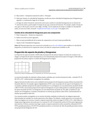 Última modificación 5/5/2010                                                                              USO DE AFTER EFFECTS CS5 75
                                                                     Importación y administración de elementos de material de archivo



2 Elija Archivo > Interpretar material de archivo > Principal.
3 Seleccione Ajustar a la velocidad de fotogramas, escriba una nueva velocidad de fotogramas para Fotogramas por
   segundo y, a continuación, haga clic en Aceptar.
   En lugar de utilizar Interpretar material de archivo para cambiar la velocidad de fotogramas de un elemento de
   material de archivo, puede ampliar el tiempo de una capa en función del elemento. Por ejemplo, amplíe el tiempo de
una capa un 100,1% para convertir entre 30fps y 29,97fps. Con la ampliación de tiempo se modifica la velocidad del
audio, así como la de vídeo. (Consulte “Ampliación del tiempo en una capa” en la página 233.)

Cambio de la velocidad de fotogramas para una composición
1 Elija Composición > Ajustes de composición.
2 Realice una de las acciones siguientes:
• Elija un ajuste preestablecido de los ajustes de composición en el menú Ajuste preestablecido.
• Ajuste el valor Velocidad de fotogramas.
Nota: Jeff Almasol proporciona una secuencia de comandos en su sitio web redefinery para establecer la velocidad de
fotogramas y la duración de la composición actual y de todas las composiciones anidadas en ella.


Proporción de aspecto de píxeles y fotogramas
La Proporción de aspecto de píxeles (PAR) indica la proporción de anchura respecto a la altura de un píxel en una
imagen. La Proporción de aspecto de fotogramas (a veces denominada proporción de aspecto de imagen o IAR) indica la
proporción de anchura respecto a la altura del fotograma de la imagen.
              4                                     16




                              3                                         9




Proporción de aspecto de fotogramas de 4:3 (izquierda) y de 16:9 más ancha (derecha)


La mayoría de pantallas de ordenador utilizan píxeles cuadrados, pero muchos formatos de vídeo, -incluidos ITU-R
601 (D1) y DV-, utilizan píxeles rectangulares no cuadrados.
Algunos formatos de vídeo tienen como resultado la misma proporción de fotogramas aunque utilizan una proporción
de píxeles diferente. Por ejemplo, algunos digitalizadores NTSC crean una proporción de aspecto de fotogramas 4:3,
con píxeles cuadrados (proporción de aspecto de píxeles de 1) y un fotograma con unas dimensiones de píxeles de 640
x 480. D1 NTSC crea la misma proporción de aspecto de fotogramas 4:3, pero utiliza píxeles no cuadrados (proporción
de aspecto de píxeles de 0,91) y un fotograma con unas dimensiones de píxeles de 720 x 486. Los píxeles D1, que
siempre son rectangulares, se orientan verticalmente en sistemas que producen vídeo NTSC y horizontalmente en
sistemas que producen vídeo PAL.
Si se muestran píxeles rectangulares en un monitor de píxeles cuadrados sin alteración, las imágenes aparecerán
distorsionadas; por ejemplo, los círculos aparecerán como elipses. No obstante, cuando aparecen en un monitor de
vídeo, las imágenes son correctas. Cuando se importa material de archivo de origen D1 NTSC o DV a After Effects, la
imagen parece ligeramente más ancha que en un sistema D1 o DV (el material de archivo D1 PAL parece ligeramente
más estrecho). El efecto contrario tiene lugar cuando se importa material de archivo anamórfico utilizando D1/DV
NTSC pantalla panorámica o D1/DV PAL pantalla panorámica. Los formatos de vídeo de pantalla panorámica tienen
una proporción de fotogramas de 16:9.
 