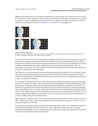 Última modificación 5/5/2010                                                                                  USO DE AFTER EFFECTS CS5 76
                                                                     Importación y administración de elementos de material de archivo



Nota: Para previsualizar píxeles no cuadrados en la pantalla de un ordenador, haga clic en el botón Conmutar corrección
de la proporción de aspecto de píxeles que se encuentra al final del panel Composición. La calidad de la corrección de
la proporción de aspecto de píxeles para las previsualizaciones se ve afectada por la preferencia Calidad de zoom de la
categoría Previsualizaciones. (Consulte “Preferencias de la calidad del visor” en la página 183.)
             A




             B                                C
Píxeles cuadrados y rectangulares
A. Píxeles cuadrados y proporción de aspecto de fotogramas de 4:3 B. Píxeles no cuadrados y proporción de aspecto de fotogramas de 4:3
C. Píxeles rectangulares mostrados en un monitor de píxeles cuadrados


Si un elemento de material de archivo utiliza píxeles rectangulares, After Effects muestra la proporción de aspecto de
píxeles junto a la imagen en miniatura del elemento de material de archivo en el panel Proyecto. Puede cambiar la
interpretación de la proporción de aspecto de píxeles para elementos de material de archivo individuales en el cuadro
de diálogo Interpretar material de archivo. Al garantizar que todos los elementos de material de archivo son
interpretados correctamente, se pueden combinar los elementos de material de archivo con diferentes proporciones
de aspecto de píxeles en la misma composición.
After Effects lee y escribe proporciones de píxeles directamente desde películas QuickTime. Si, por ejemplo, importa
una película capturada como pantalla panorámica (16:9 DV), After Effects le asigna automáticamente la etiqueta
correcta. De manera parecida, los archivos AVI y PSD contienen información que indica explícitamente la proporción
de aspecto de píxeles de las imágenes.
Si un elemento de material de archivo no contiene información que indique explícitamente la proporción de aspecto
de píxeles de la imagen, After Effects utiliza las dimensiones de píxel del fotograma del elemento de material de archivo
para deducirla. Al importar un elemento de material de archivo con dimensiones de píxeles D1 de 720 x 486 o con
dimensiones de píxeles DV de 720 x 480, After Effects interpreta de manera automática ese elemento de material de
archivo como D1/DV NTSC. Al importar un elemento de material de archivo con dimensiones de píxeles D1 o DV de
720 x 576, After Effects interpreta de manera automática ese elemento de material de archivo como D1/DV PAL. No
obstante, siempre puede asegurarse de que todos los archivos se interpretan correctamente en el panel Proyecto o en
el cuadro de diálogo Interpretar material de archivo.
Nota: Asegúrese de restablecer la proporción de aspecto de píxeles como píxeles cuadrados cuando importe un archivo de
píxeles cuadrados que tenga unas dimensiones de píxeles D1 o DV (por ejemplo, una imagen que no sea DV con unas
dimensiones de píxeles de 720 x 480).
Los ajustes de la proporción de aspecto de píxeles de la composición deben coincidir con la proporción de aspecto de
píxeles del formato de salida final. En la mayoría de los casos, simplemente se debe seleccionar un ajuste de
composición preestablecido. En cambio, ajuste la proporción de aspecto de los píxeles para cada elemento de material
de archivo a la del material de archivo de origen inicial.
 