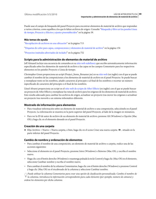 Última modificación 5/5/2010                                                                      USO DE AFTER EFFECTS CS5 80
                                                             Importación y administración de elementos de material de archivo



Puede usar el campo de búsqueda del panel Proyecto para encontrar elementos de material de archivo que respondan
a varios criterios, como aquéllos a los que le faltan archivos de origen. Consulte “Búsqueda y filtro en los paneles Línea
de tiempo, Proyecto y Efectos y ajustes preestablecidos” en la página 39.


Más temas de ayuda
“Recopilación de archivos en una ubicación” en la página 713
“Etiquetas de color para capas, composiciones y elementos de material de archivo” en la página 134
“Proyectos (métodos abreviados de teclado)” en la página 752

Scripts para la administración de elementos de material de archivo
Jeff Almasol incluye una secuencia de comandos en su sitio web redefinery que escribe automáticamente información
especificada sobre los elementos de material de archivo o las capas en los campos Comentario para los respectivos
elementos en los paneles Proyecto o Línea de tiempo.
Christopher Green proporciona un script (Project_Items_Renamer.jsx) en su sitio web (en inglés) con el que se puede
cambiar el nombre de las composiciones y los elementos de material de archivo en el panel Proyecto. Se puede buscar
y reemplazar texto en los nombres, añadir caracteres al principio o al final de los nombres o recortar un número
especificado de caracteres del principio o el final de los nombres.
Lloyd Alvarez proporciona un script en el sitio web de scripts de After Effects (en inglés) con el que se puede buscar
un proyecto de After Effects y reemplazar las rutas de archivo para los orígenes de los elementos de material de archivo.
Esto resulta adecuado para cambiar los archivos de origen, actualizar un proyecto tras mover los orígenes o actualizar
un proyecto tras moverlo a un sistema informático diferente.

Mostrado de información para elementos
• Para visualizar información sobre un elemento de material de archivo o una composición, selecciónelo en el panel
  Proyecto. La información se muestra en la parte superior del panel Proyecto, al lado de la imagen en miniatura.
• Para ver la ID de autor de archivo de un elemento de material de archivo, presione Alt (Windows) u Opción (Mac
  OS) y haga clic en el elemento deseado en el panel Proyecto.

Creación de una carpeta
❖ Elija Archivo > Nuevo > Nueva carpeta, o bien, haga clic en el icono Crear una nueva carpeta            , situado en la
   parte inferior del panel Proyecto.

Cambio de nombre y ordenación de elementos
• Para cambiar el nombre de una composición, un elemento de material de archivo o carpeta, realice una de las
  acciones siguientes:
• Seleccione el elemento en el panel Proyecto, presione Intro (Windows) o Retorno (Mac OS), y escriba el nombre
  nuevo.
• Haga clic con el botón derecho (Windows) o mantenga pulsada la tecla Control y haga clic (Mac OS) en el elemento,
  seleccione Cambiar nombre y escriba el nombre nuevo.
• Para cambiar el nombre de la columna Comentarios, haga clic con el botón derecho (Windows) o presione Control
  y haga clic (Mac OS) en el encabezado de la columna y seleccione Cambiar nombre.
   Puede utilizar la columna Comentarios para crear una opción de clasificación personalizada. Cambie el nombre de
   la columna, introduzca la información correspondiente para cada elemento (por ejemplo, número de cámara) y
ordene los elementos por dicha columna.
 