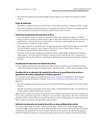 Última modificación 5/5/2010                                                                     USO DE AFTER EFFECTS CS5 81
                                                            Importación y administración de elementos de material de archivo



• Para ordenar los elementos por entradas en alguna columna, haga clic en el nombre de la columna en el panel
  Proyecto.

Copia de elementos
• Para duplicar o copiar un elemento en el panel Proyecto, selecciónelo y elija Edición > Duplicar o Edición > Copiar.
• Para copiar un elemento de material de archivo en el Explorador de Windows (Windows) o en el Finder (Mac OS),
  arrastre el elemento de material de archivo desde el panel Proyecto hasta el escritorio.

Revelación de elementos de material de archivo
• Para revelar dónde se utiliza un elemento de material de archivo en una composición, haga clic con el botón
  derecho (Windows) o presione el botón Control y haga clic (Mac OS) en el elemento de material de archivo en el
  panel Proyecto y seleccione Revelar en la composición y, a continuación, elija el ejemplo específico que desee
  revelar (nombre de composición, nombre de capa).
• Para revelar el elemento de material de archivo de origen de una capa en el panel Proyecto, haga clic con el botón
  derecho (Windows) o presione Control y haga clic (Mac OS) en la capa en el panel Línea de tiempo y, a
  continuación, seleccione Revelar origen de capas en el proyecto.
• Para revelar la ubicación de un elemento de material de archivo en Adobe Bridge, el Explorador de Windows o
  Finder, haga clic con el botón derecho (Windows) o presione Control y haga clic (Mac OS) en el elemento de
  material de archivo en el panel Proyecto y elija Mostrar en Bridge, Mostrar en el Explorador de Windows o Mostrar
  en Finder.

Actualización de elementos de material de archivo
❖ Para actualizar los elementos de material de archivo seleccionados en el panel Proyecto y utilizar las versiones
   actuales de los archivos de origen de material de archivo, seleccione Archivo > Volver a cargar material de archivo.

Visualización de un elemento de material de archivo en el panel Material de archivo o
reproductor de medios asignado por el sistema operativo
Si los elementos se previsualizan en el panel Material de archivo, muestran los resultados de las operaciones de
interpretación del material de archivo. (Consulte “Interpretación de elementos de material de archivo” en la
página 69.)
• Para abrir un elemento de material de archivo en el panel Material de archivo, haga doble clic sobre él en el panel
  Proyecto.
• Para abrir los elementos de material de archivo seleccionados en el panel Material de archivo, presione Intro en el
  teclado numérico cuando el panel Proyecto esté activo.
Nota: Para abrir el origen de un elemento de material de archivo utilizando la aplicación de reproducción asociada a ese
tipo de archivo, presione Alt y haga doble clic (Windows) o presione Opción y haga doble clic (Mac OS) en el elemento de
material de archivo en el panel Proyecto. Consulte la documentación de su sistema operativo para obtener instrucciones
sobre el cambio de asociaciones entre aplicaciones y tipos de archivo.

Definición de elementos de material de archivo en el panel Material de archivo
Los controles Definir punto de entrada , Definir punto de salida , Editar insertar ondulación         y Editar
superposición       se pueden utilizar en un panel Material de archivo para recortar un elemento de material de archivo
e insertarlo en una composición. El recorte en el panel Material de archivo puede ser más adecuado que agregar el
elemento de material de archivo a una composición y posteriormente recortar su capa en el panel Línea de tiempo.
 