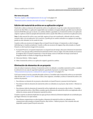 Última modificación 5/5/2010                                                                        USO DE AFTER EFFECTS CS5 82
                                                               Importación y administración de elementos de material de archivo




Más temas de ayuda
“Recortar, ampliar o editar desplazamiento de una capa” en la página 124
“Material de archivo (métodos abreviados de teclado)” en la página 759


Edición del material de archivo en su aplicación original
Puede abrir y editar un elemento del material de archivo en la aplicación en que fue creado, directamente desde un
proyecto de After Effects. La aplicación original debe estar instalada en el equipo utilizado, que debe tener la suficiente
memoria RAM libre para que se ejecute. Los cambios editados y guardados en el material de archivo en la aplicación
original, se aplican a todos los ejemplos del material de archivo cuando After Effects se convierte en la aplicación activa.
Nota: Si edita material de archivo como canal alfa, asegúrese de que está visualizando y editando todos los canales,
incluido el alfa, en la otra aplicación. De lo contrario, es posible que los cambios realizados no se apliquen al canal alfa y
pueden no estar alineados con los canales de color.
Cuando se edita una secuencia de imágenes fijas en el panel Línea de tiempo o Composición, se abre la imagen
individual que se visualiza actualmente. Cuando se edita una secuencia de imágenes fijas seleccionadas en el panel
Proyecto, se abre la primera imagen de la secuencia.
1 En el panel Proyecto, en el panel Composición o en el panel Línea de tiempo, seleccione el elemento de material de
   archivo o una capa que utilice el elemento de material de archivo como su origen. Si ha seleccionado una secuencia
   de imágenes fijas en el panel Composición o Línea de tiempo, mueva el indicador de tiempo actual hasta el
   fotograma donde se visualice la imagen fija que desea editar.
2 Seleccione Edición > Editar original.
3 Edite el material de archivo en su aplicación original y guarde los cambios.


Eliminación de elementos de un proyecto
Antes de reducir el proyecto, eliminar el material de archivo no utilizado o consolidar material de archivo, considere
la realización de una copia de seguridad ampliando y guardando el proyecto en primer lugar. (Consulte
“Almacenamiento de proyectos y realización de copias de seguridad” en la página 47.)
Carl Larsen muestra el uso los comandos Recopilar archivos y Consolidar todo el material de archivo en un tutorial de
vídeo del sitio web Creative COW, donde se indica cómo organizar, consolidar y archivar el material de archivo y los
archivos de proyectos.
• Para eliminar un elemento de un proyecto, selecciónelo en el panel Proyecto y presione la tecla Suprimir.
• Para eliminar todos los elementos de material de archivo no utilizados en un proyecto, elija Archivo > Eliminar no
  utilizados.
• Para eliminar todos los elementos de material de archivo duplicados de un proyecto, elija Archivo > Consolidar
  todo el material de archivo. After Effects considera que los elementos de material de archivo son duplicados sólo si
  utilizan los mismos ajustes de Interpretar material de archivo.
Cuando se suprime un elemento duplicado, las capas que hacen referencia al elemento duplicado son actualizadas para
que hagan referencia a la copia restante.
• Para eliminar composiciones no seleccionadas y elementos de material de archivo no utilizados en las
  composiciones seleccionadas en el panel Proyecto, elija Archivo > Reducir proyecto. Este comando sólo está
  disponible cuando el panel Proyecto está activo.
 