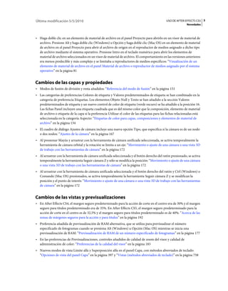 Última modificación 5/5/2010                                                                    USO DE AFTER EFFECTS CS5 3
                                                                                                               Novedades



• Haga doble clic en un elemento de material de archivo en el panel Proyecto para abrirlo en un visor de material de
  archivo. Presione Alt y haga doble clic (Windows) u Opción y haga doble clic (Mac OS) en un elemento de material
  de archivo en el panel Proyecto para abrir el archivo de origen en el reproductor de medios asignado a dicho tipo
  de archivo mediante el sistema operativo. Presione Intro en el teclado numérico para abrir los elementos de
  material de archivo seleccionados en un visor de material de archivo. El comportamiento en las versiones anteriores
  era menos predecible y más complejo y se limitaba a reproductores de medios específicos: “Visualización de un
  elemento de material de archivo en el panel Material de archivo o reproductor de medios asignado por el sistema
  operativo” en la página 81


Cambios de las capas y propiedades
• Modos de fusión de división y resta añadidos: “Referencia del modo de fusión” en la página 151
• Las categorías de preferencias Colores de etiqueta y Valores predeterminados de etiqueta se han combinado en la
  categoría de preferencia Etiquetas. Los elementos Objeto Null y Texto se han añadido a la sección Valores
  predeterminados de etiqueta y un nuevo control de color de etiqueta (verde oscuro) se ha añadido a la posición 16.
  Las fichas Panel incluyen una etiqueta cuadrada que es del mismo color que la composición, elemento de material
  de archivo o etiqueta de la capa si la preferencia Utilizar el color de las etiquetas para las fichas relacionadas está
  seleccionada en la categoría Aspecto: “Etiquetas de color para capas, composiciones y elementos de material de
  archivo” en la página 134
• El cuadro de diálogo Ajustes de cámara incluye una nueva opción Tipo, que especifica si la cámara es de un nodo
  o dos nodos: “Ajustes de la cámara” en la página 167
• Al presionar Mayús y arrastrar con la herramienta de cámara unificada seleccionada, se activa temporalmente la
  herramienta de cámara orbital y la rotación se limita a un eje: “Movimiento o ajuste de una cámara o una vista 3D
  de trabajo con las herramientas de cámara” en la página 172
• Al arrastrar con la herramienta de cámara unificada seleccionada y el botón derecho del ratón presionado, se activa
  temporalmente la herramienta Seguir cámara Z y sólo se modifica la posición: “Movimiento o ajuste de una cámara
  o una vista 3D de trabajo con las herramientas de cámara” en la página 172
• Al arrastrar con la herramienta de cámara unificada seleccionada y el botón derecho del ratón y Ctrl (Windows) o
  Comando (Mac OS) presionados, se activa temporalmente la herramienta Seguir cámara Z y se modifican la
  posición y el punto de interés: “Movimiento o ajuste de una cámara o una vista 3D de trabajo con las herramientas
  de cámara” en la página 172


Cambios de las vistas y previsualizaciones
• En After Effects CS4, el margen seguro predeterminado para la acción de corte en el centro era de 30% y el margen
  seguro para títulos predeterminado era de 35%. En After Effects CS5, el margen seguro predeterminado para la
  acción de corte en el centro es de 32,5% y el margen seguro para títulos predeterminado es de 40%: “Acerca de las
  zonas de márgenes seguros para la acción y para títulos” en la página 192
• Preferencia añadida de previsualización de RAM alternativa, que se utiliza para previsualizar el número
  especificado de fotogramas cuando se presiona Alt (Windows) u Opción (Mac OS) mientras se inicia una
  previsualización de RAM: “Previsualización de RAM de un número especificado de fotogramas” en la página 177
• En las preferencias de Previsualizaciones, controles añadidos de calidad de zoom del visor y calidad de
  administración de color: “Preferencias de la calidad del visor” en la página 183
• Nuevos modos de vista Límite alfa y Superposición alfa en el panel Capa, con métodos abreviados de teclado:
  “Opciones de vista del panel Capa” en la página 397 y “Vistas (métodos abreviados de teclado)” en la página 758
 