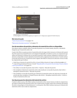 Última modificación 5/5/2010                                                                             USO DE AFTER EFFECTS CS5 84
                                                                  Importación y administración de elementos de material de archivo



                                                   D




   A
   B
   C



   Elementos proxy en el panel Proyecto
   A. Proxy asignado y en uso B. Proxy asignado, pero original en uso C. Ningún proxy asignado D. Nombre del proxy


Más temas de ayuda
“Ajustes de procesamiento” en la página 716
“Operaciones de postprocesamiento” en la página 723

Uso de marcadores de posición y elementos de material de archivo no disponibles
Para obtener mejores resultados, defina el marcador de posición con el mismo tamaño, duración y velocidad de
fotogramas que el material de archivo real.
Cuando After Effects no pueda encontrar el material de archivo de origen al abrir el proyecto, el elemento del material
de archivo aparecerá en el panel Proyecto con la etiqueta No disponible y el nombre en cursiva. Las composiciones que
utilicen este elemento lo sustituyen por un marcador de posición. Puede continuar trabajando en el proyecto con el
elemento no disponible, los efectos aplicados al material de archivo original permanecerán intactos. Cuando sustituya
el marcador de posición por el material de archivo original, After Effects lo colocará en la ubicación correcta en todas
las composiciones que lo utilicen.
    Puede buscar elementos de material de archivo a los que le faltan elementos de origen escribiendo no existe en el
    campo de búsqueda del panel Proyecto. Consulte “Búsqueda y filtro en los paneles Línea de tiempo, Proyecto y Efectos
y ajustes preestablecidos” en la página 39.
• Para utilizar un marcador de posición, elija Archivo > Importar > Marcador de posición.
• Para reemplazar el elemento de material de archivo seleccionado por un marcador de posición, elija Archivo >
  Reemplazar material de archivo > Marcador de posición.
• Para reemplazar un marcador de posición por el elemento de material de archivo real, seleccione el marcador de
  posición que desee reemplazar en el panel Proyecto, elija Archivo > Reemplazar material de archivo > Archivo y
  localice el material de archivo real.

Uso de proxy para los elementos del material de archivo
Cuando se utiliza un proxy, After Effects sustituye el material de archivo real por el proxy en todas las composiciones
que utilicen el elemento del material de archivo real. Cuando termine el trabajo, puede volver al elemento del material
de archivo real que figura en la lista del proyecto. A continuación, After Effects sustituye el proxy por el elemento del
material de archivo real en todas las composiciones.
 
