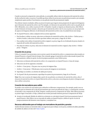 Última modificación 5/5/2010                                                                       USO DE AFTER EFFECTS CS5 85
                                                              Importación y administración de elementos de material de archivo



Cuando se procesa la composición como película, es aconsejable utilizar todos los elementos del material de archivo
de alta resolución reales o sus proxy. Es posible que desee utilizar los proxy para una película procesada si, por ejemplo,
simplemente quiere probar el movimiento en una película inicial de procesamiento rápido.
Para obtener mejores resultados, defina un proxy de manera que tenga la misma proporción de aspecto de fotograma
que el elemento de material de archivo real. Por ejemplo, si el elemento de material de archivo real es una película de
640 x 480 píxeles, cree y utilice un proxy de 160 x 120 píxeles. Cuando se importa un elemento proxy, After Effects
escala el elemento al mismo tamaño y duración que el material de archivo real. Si crea un proxy con una proporción
de aspecto de fotograma diferente a la del elemento del material de archivo real, el escalado llevará más tiempo.
❖ En el panel Proyecto, realice cualquiera de las acciones siguientes:

• Para localizar y utilizar un proxy, seleccione un elemento de material de archivo, elija Archivo > Definir proxy >
  Archivo, localice y seleccione el archivo que desee utilizar como proxy, y haga clic en Abrir.
• Para cambiar entre utilizar el material de archivo original y su proxy, haga clic en el indicador de proxy situado a la
  izquierda del nombre del material de archivo.
• Para dejar de utilizar un proxy, seleccione el elemento de material de archivo original y elija Archivo > Definir
  proxy > Ninguno.

Creación de un proxy
Utilice el comando Crear proxy para crear un proxy a partir de material de archivo o composiciones seleccionados en
el panel Proyecto o el panel Línea de tiempo. Este comando agrega el material de archivo seleccionado al panel Cola
de procesamiento y define la opción Acción de postprocesamiento como Definir proxy.
1 Seleccione un elemento del material de archivo o la composición en el panel Proyecto o Línea de tiempo.
2 Seleccione uno de los siguientes comandos:
• Archivo > Crear proxy > Fija para crear un proxy de imágenes fijas.
• Archivo > Crear proxy > Película para crear un proxy de imágenes en movimiento.
3 Especifique un nombre y un destino de salida para el proxy.
4 En el panel Cola de procesamiento, especifique los ajustes de procesamiento y haga clic en Procesar.
Nota: Para crear un proxy de imágenes fijas a partir de una película o un elemento de material de archivo, abra el
elemento de material de archivo en el panel Material de archivo y seleccione como fotograma de póster el fotograma que
desee utilizar como proxy.

Creación de marcadores para salida
Se pueden crear archivos de marcadores para utilizarlos en diferentes composiciones. Por ejemplo, puede crear un
marcador para un elemento de la cola de procesamiento que creará una película de 24 fps y, a continuación, arrastrar
el marcador a una composición de 30 fps. Después, cuando procese la composición de 30 fps, After Effects procesará
en primer lugar el marcador a 24 fps y utilizará esta versión procesada mientras procesa la composición de 40 fps.
❖ Arrastre el encabezado Módulo de salida de un elemento en cola desde el panel Cola de procesamiento hasta el
   panel Proyecto. After Effects crea un marcador de salida en el panel Proyecto y defina la opción Acción de
   postprocesamiento del elemento como Importar y reemplazar uso.

Recursos adicionales para el trabajo con marcadores de posición y proxies
Andrew Kramer incluye un tutorial de vídeo con sugerencias para trabajar con los proxy, módulos de salida y plantillas
de módulo de salida en el sitio web Video Copilot.
 