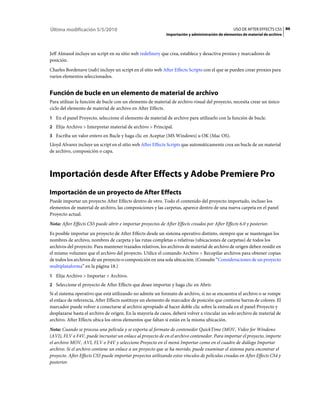 Última modificación 5/5/2010                                                                      USO DE AFTER EFFECTS CS5 86
                                                             Importación y administración de elementos de material de archivo



Jeff Almasol incluye un script en su sitio web redefinery que crea, establece y desactiva proxies y marcadores de
posición.
Charles Bordenave (nab) incluye un script en el sitio web After Effects Scripts con el que se pueden crear proxies para
varios elementos seleccionados.


Función de bucle en un elemento de material de archivo
Para utilizar la función de bucle con un elemento de material de archivo visual del proyecto, necesita crear un único
ciclo del elemento de material de archivo en After Effects.
1 En el panel Proyecto, seleccione el elemento de material de archivo para utilizarlo con la función de bucle.
2 Elija Archivo > Interpretar material de archivo > Principal.
3 Escriba un valor entero en Bucle y haga clic en Aceptar (MS Windows) u OK (Mac OS).
Lloyd Alvarez incluye un script en el sitio web After Effects Scripts que automáticamente crea un bucle de un material
de archivo, composición o capa.



Importación desde After Effects y Adobe Premiere Pro
Importación de un proyecto de After Effects
Puede importar un proyecto After Effects dentro de otro. Todo el contenido del proyecto importado, incluso los
elementos de material de archivo, las composiciones y las carpetas, aparece dentro de una nueva carpeta en el panel
Proyecto actual.
Nota: After Effects CS5 puede abrir e importar proyectos de After Effects creados por After Effects 6.0 y posterior.
Es posible importar un proyecto de After Effects desde un sistema operativo distinto, siempre que se mantengan los
nombres de archivo, nombres de carpeta y las rutas completas o relativas (ubicaciones de carpetas) de todos los
archivos del proyecto. Para mantener trazados relativos, los archivos de material de archivo de origen deben residir en
el mismo volumen que el archivo del proyecto. Utilice el comando Archivo > Recopilar archivos para obtener copias
de todos los archivos de un proyecto o composición en una sola ubicación. (Consulte “Consideraciones de un proyecto
multiplataforma” en la página 18.)
1 Elija Archivo > Importar > Archivo.
2 Seleccione el proyecto de After Effects que desee importar y haga clic en Abrir.
Si el sistema operativo que está utilizando no admite un formato de archivo, si no se encuentra el archivo o se rompe
el enlace de referencia, After Effects sustituye un elemento de marcador de posición que contiene barras de colores. El
marcador puede volver a conectarse al archivo apropiado al hacer doble clic sobre la entrada en el panel Proyecto y
desplazarse hasta el archivo de origen. En la mayoría de casos, deberá volver a vincular un solo archivo de material de
archivo. After Effects ubica los otros elementos que faltan si están en la misma ubicación.
Nota: Cuando se procesa una película y se exporta al formato de contenedor QuickTime (MOV, Video for Windows
(AVI), FLV o F4V, puede incrustar un enlace al proyecto de en el archivo contenedor. Para importar el proyecto, importe
el archivo MOV, AVI, FLV o F4V y seleccione Proyecto en el menú Importar como en el cuadro de diálogo Importar
archivo. Si el archivo contiene un enlace a un proyecto que se ha movido, puede examinar el sistema para encontrar el
proyecto. After Effects CS5 puede importar proyectos utilizando estos vínculos de películas creadas en After Effects CS4 y
posterior.
 