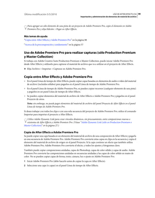 Última modificación 5/5/2010                                                                      USO DE AFTER EFFECTS CS5 88
                                                             Importación y administración de elementos de material de archivo



   Para agregar un sólo elemento de una pista de un proyecto de Adobe Premiere Pro, copie el elemento en Adobe
   Premiere Pro y elija Edición > Pegar en After Effects.


Más temas de ayuda
“Copia entre After Effects y Adobe Premiere Pro” en la página 88
“Acerca de la precomposición y anidamiento” en la página 57


Uso de Adobe Premiere Pro para realizar capturas (sólo Production Premium
y Master Collection)
Si trabaja con Adobe Creative Suite Production Premium o Master Collection, puede iniciar Adobe Premiere Pro
desde After Effects y utilizarlo para capturar el material de archivo que va a utilizar en el proyecto de After Effects.
❖ Elija Archivo > Importar > Capturar en Adobe Premiere Pro.


Copia entre After Effects y Adobe Premiere Pro
• En el panel Línea de tiempo de After Effects, puede copiar capas basadas en elementos de audio o vídeo del material
  de archivo (incluidos sólidos) para pegarlos en el panel Línea de tiempo de Adobe Premiere Pro.
• En el panel Línea de tiempo de Adobe Premiere Pro, se pueden copiar recursos (cualquier elemento de una pista)
  y pegarlos en un panel Línea de tiempo de After Effects.
• Se pueden copiar elementos del material de archivo de After Effects o Adobe Premiere Pro y pegarlos en el panel
  Proyecto de otros.
   Nota: sin embargo, no puede pegar elementos del material de archivo del panel Proyecto de After Effects en el panel
   Línea de tiempo de Adobe Premiere Pro.
Si desea trabajar con todos los clips o con una sola secuencia del proyecto de Adobe Premiere Pro, utilice el comando
Importar para importar el proyecto a After Effects.
  Utilice Adobe Dynamic Link para crear vínculos dinámicos, sin procesamiento, entre composiciones nuevas o
  existentes de After Effects y Adobe Premiere Pro. (Véase “Adobe Dynamic Link (sólo en Production Premium o
Master Collection)” en la página 27.)

Copia de After Effects a Adobe Premiere Pro
Se puede copiar una capa basada en un elemento del material de archivo de una composición de After Effects y pegarla
en una secuencia de Adobe Premiere Pro. Adobe Premiere Pro convierte estas capas en clips en la secuencia y copia el
elemento del material de archivo de origen en el panel Proyecto. Si la capa contiene un efecto que también utiliza
Adobe Premiere Pro, Adobe Premiere Pro convierte el efecto, y todos los ajustes y fotogramas clave.
También puede copiar composiciones anidadas, capas de Photoshop, capas de color sólido y capas de audio. Adobe
Premiere Pro convierte las composiciones anidadas en secuencias anidadas y las capas de color sólido en mates de
color. No se pueden copiar capas de forma, texto, cámara, luz o ajuste en Adobe Premiere Pro.
1 Inicie Adobe Premiere Pro (debe hacerlo antes de copiar la capa en After Effects).
2 Seleccione una capa (o capas) en el panel Línea de tiempo de After Effects.
 