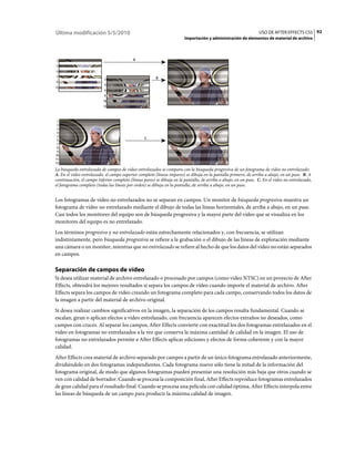 Última modificación 5/5/2010                                                                                     USO DE AFTER EFFECTS CS5 92
                                                                        Importación y administración de elementos de material de archivo



                                           A




                                                        B




                                                 C




La búsqueda entrelazada de campos de vídeo entrelazados se compara con la búsqueda progresiva de un fotograma de vídeo no entrelazado.
A. En el vídeo entrelazado, el campo superior completo (líneas impares) se dibuja en la pantalla primero, de arriba a abajo, en un pase. B. A
continuación, el campo inferior completo (líneas pares) se dibuja en la pantalla, de arriba a abajo, en un pase. C. En el vídeo no entrelazado,
el fotograma completo (todas las líneas por orden) se dibuja en la pantalla, de arriba a abajo, en un pase.


Los fotogramas de vídeo no entrelazados no se separan en campos. Un monitor de búsqueda progresiva muestra un
fotograma de vídeo no entrelazado mediante el dibujo de todas las líneas horizontales, de arriba a abajo, en un pase.
Casi todos los monitores del equipo son de búsqueda progresiva y la mayor parte del vídeo que se visualiza en los
monitores del equipo es no entrelazado.
Los términos progresivo y no entrelazado están estrechamente relacionados y, con frecuencia, se utilizan
indistintamente, pero búsqueda progresiva se refiere a la grabación o el dibujo de las líneas de exploración mediante
una cámara o un monitor, mientras que no entrelazado se refiere al hecho de que los datos del vídeo no están separados
en campos.

Separación de campos de vídeo
Si desea utilizar material de archivo entrelazado o procesado por campos (como vídeo NTSC) en un proyecto de After
Effects, obtendrá los mejores resultados si separa los campos de vídeo cuando importe el material de archivo. After
Effects separa los campos de vídeo creando un fotograma completo para cada campo, conservando todos los datos de
la imagen a partir del material de archivo original.
Si desea realizar cambios significativos en la imagen, la separación de los campos resulta fundamental. Cuando se
escalan, giran o aplican efectos a vídeo entrelazado, con frecuencia aparecen efectos extraños no deseados, como
campos con cruces. Al separar los campos, After Effects convierte con exactitud los dos fotogramas entrelazados en el
vídeo en fotogramas no entrelazados a la vez que conserva la máxima cantidad de calidad en la imagen. El uso de
fotogramas no entrelazados permite a After Effects aplicar ediciones y efectos de forma coherente y con la mayor
calidad.
After Effects crea material de archivo separado por campos a partir de un único fotograma entrelazado anteriormente,
dividiéndolo en dos fotogramas independientes. Cada fotograma nuevo sólo tiene la mitad de la información del
fotograma original, de modo que algunos fotogramas pueden presentar una resolución más baja que otros cuando se
ven con calidad de borrador. Cuando se procesa la composición final, After Effects reproduce fotogramas entrelazados
de gran calidad para el resultado final. Cuando se procesa una película con calidad óptima, After Effects interpola entre
las líneas de búsqueda de un campo para producir la máxima calidad de imagen.
 