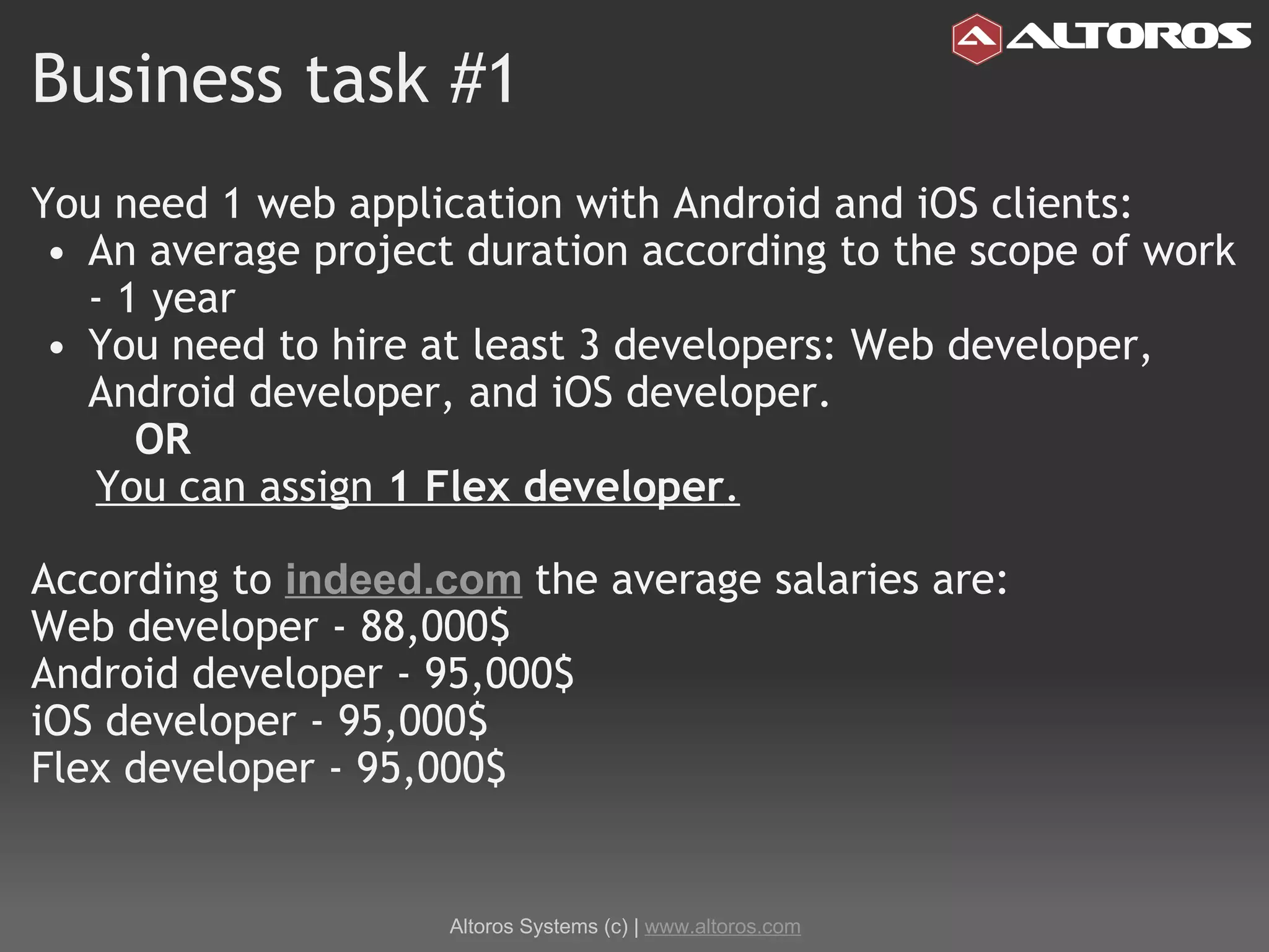 Business task #1 You need 1 web application with Android and iOS clients: An average project duration according to the scope of work - 1 year You need to hire at least 3 developers: Web developer, Android developer, and iOS developer.          OR       You can assign  1 Flex developer . According to  indeed.com   the average salaries are:  Web developer - 88,000$  Android developer - 95,000$ iOS developer - 95,000$  Flex developer - 95,000$ Altoros Systems (c) |  www.altoros.com 