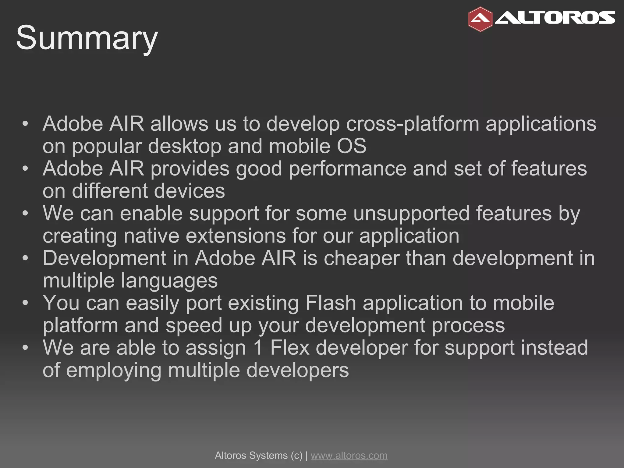 Summary Adobe AIR allows us to develop cross-platform applications on popular desktop and mobile OS Adobe AIR provides good performance and set of features on different devices We can enable support for some unsupported features by creating native extensions for our application Development in Adobe AIR is cheaper than development in multiple languages You can easily port existing Flash application to mobile platform and speed up your development process We are able to assign 1 Flex developer for support instead of employing multiple developers  Altoros Systems (c) |  www.altoros.com 