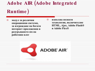 Adobe AIR (Adobe Integrated Runtime)   модул за различни   операционни системи , за изграждане на богати интернет приложения и разгръщането им на работния плот използва познати технологии, включително HTML, Ajax, Adobe Flash® и Adobe Flex® 