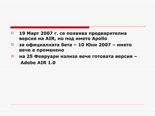 19 Март 2007 г. се появява предварителна версия на  AIR , но под името  Apollo за официалната бета – 10 Юни 2007 – името вече е променено  на 25 Февруари излиза вече готовата версия –   Adobe AIR 1.0 
