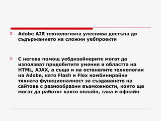 Adobe AIR технологията улеснява достъпа до съдържанието на сложни уебпроекти С негова помощ уебдизайнерите могат да използват придобитите умения в областта на HTML, AJAX, а също и на останалите технологии на Adobe, като Flash и Flex комбинирайки тяхната функционалност за създаването на сайтове с разнообразни възможности, които ще могат да работят както онлайн, така и офлайн 