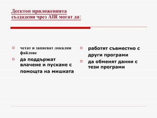 Десктоп приложенията създадени чрез  AIR  могат да : четат и записват локални файлове  да поддържат влачене и пускане с помощта на мишката   работят съвместно с други програми   да обменят данни с тези програми 