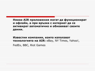 Някои  AIR  приложения могат да функционират и офлайн, а при връзка с интернет да се активират автоматично и обновяват своите данни. Известни компании, които използват технологията на  AIR :  eBay,  NY Times, Yahoo!, FedEx, BBC ,  Riot Games   