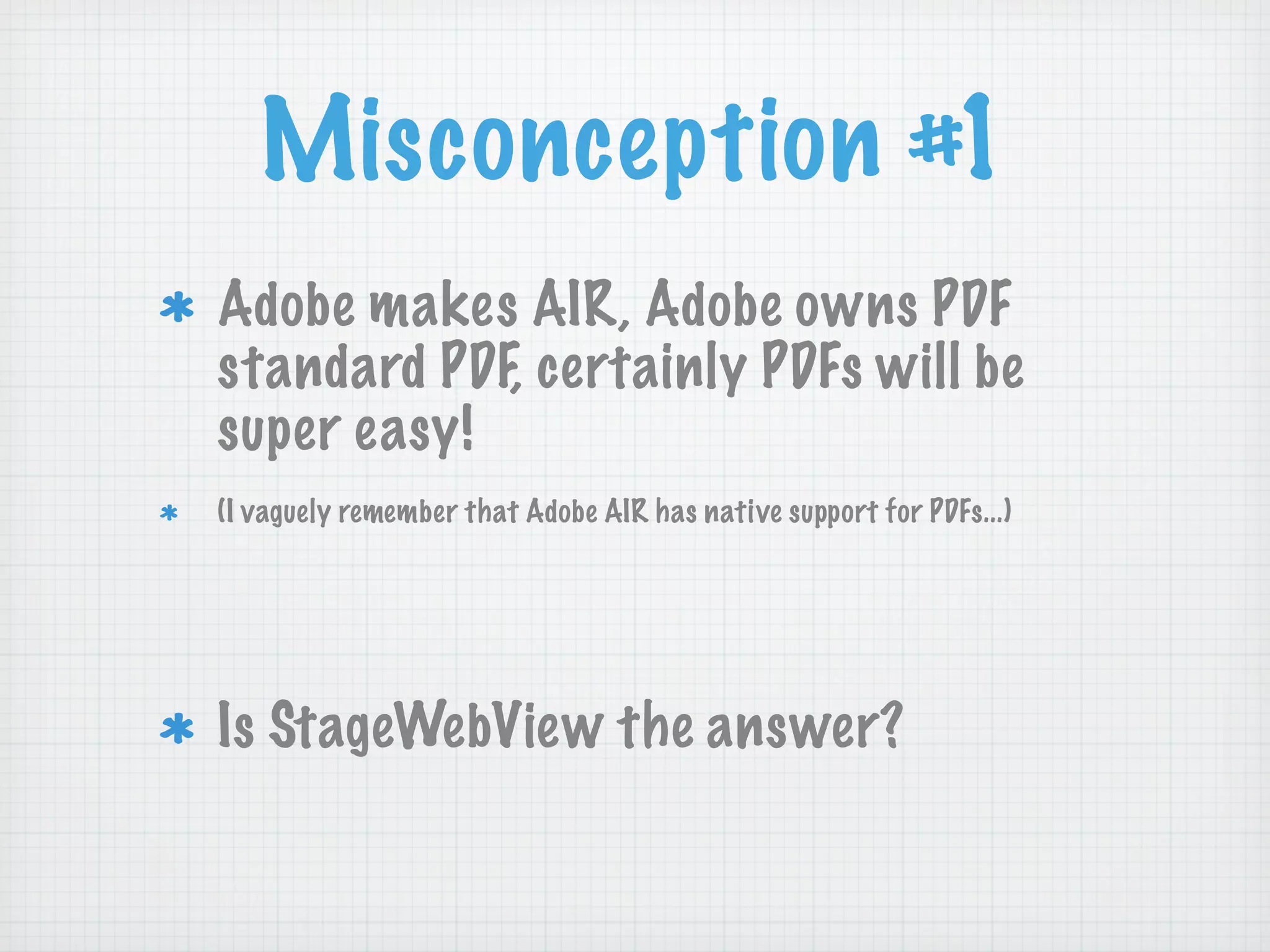 Misconception #1
Adobe makes AIR, Adobe owns PDF
standard PDF, certainly PDFs will be
super easy!
(I vaguely remember that Adobe AIR has native support for PDFs...)




Is StageWebView the answer?
 