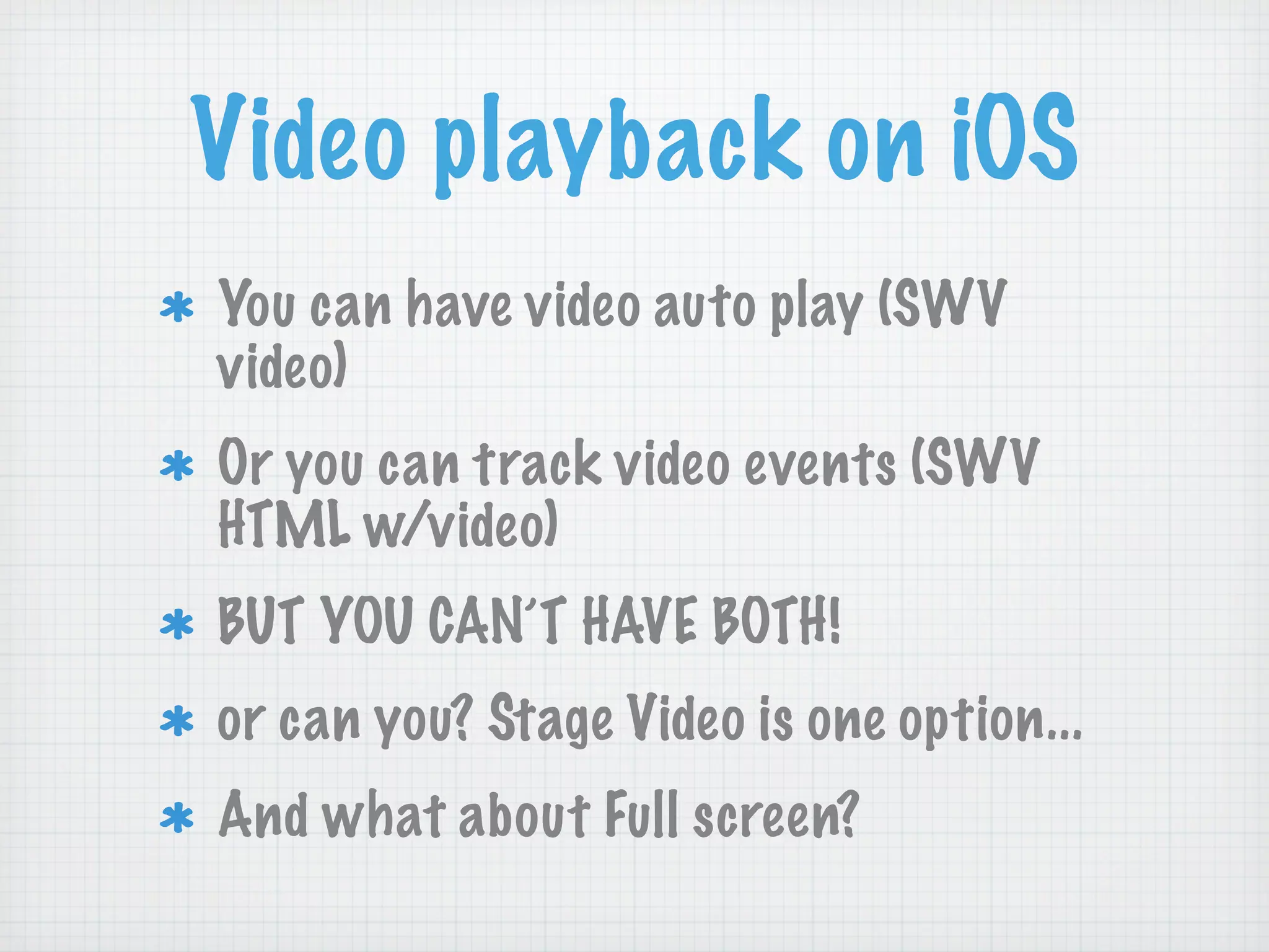 Video playback on iOS
You can have video auto play (SWV
video)
Or you can track video events (SWV
HTML w/video)
BUT YOU CAN’T HAVE BOTH!
or can you? Stage Video is one option...
And what about Full screen?
 