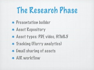 The Research Phase
Presentation builder
Asset Repository
Asset types: PDF, video, HTML5
Tracking (Flurry analytics)
Email sharing of assets
AIR workflow
 