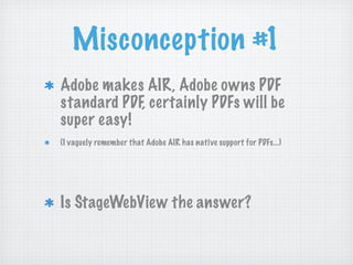 Misconception #1
Adobe makes AIR, Adobe owns PDF
standard PDF, certainly PDFs will be
super easy!
(I vaguely remember that Adobe AIR has native support for PDFs...)




Is StageWebView the answer?
 