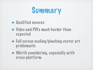 Summary
Qualified success
Video and PDFs much harder than
expected
Full screen scaling/pinching vector art
problematic
Worth considering, especially with
cross-platform
 