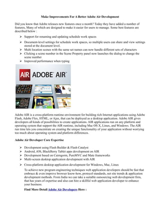 Make Improvements For A Better Adobe Air Development

Did you know that Adobe releases new features once a month? Today they have added a number of
features, Many of which are designed to make it easier for users to manage. Some best features are
described below :
   ➢ Support for renaming and updating schedule work spaces
   ➢ Document-level settings for schedule work spaces, so multiple users can share and view settings
     stored at the document level.
   ➢ Multi location scenes with the same set names can now handle different sets of characters
   ➢ Clicking a scene number in the Scene Property panel now launches the dialog to change the
     scene number
   ➢ Improved performance when typing




Adobe AIR is a cross-platform runtime environment for building rich Internet applications using Adobe
Flash, Adobe Flex, HTML, or Ajax, that can be deployed as a desktop application. Adobe AIR gives
developers all kinds of possibilities to create applications. AIR applications run on any platform and
operating system that support the AIR runtime, including Mac OS X, Linux, and Windows. The AIR
run time lets you concentrate on creating the unique functionality of your application without worrying
too much about operating system and platform differences.

Adobe Air Developer Core Expertise

   ➢   Development using Flash Builder & Flash Catalyst
   ➢   Android, iOS, BlackBerry Tablet apps development on AIR
   ➢   Development based on Cairngorm, PureMVC and Mate frameworks
   ➢   Multi-screen desktop application development with AIR
   ➢ Cross-platform desktop application development for Windows, Mac, Linux
       To achieve new program engineering techniques web application developers should be fast that
       embrace & even improve browser know-how, protocol standards, net site trends & application
       development methods. From India we can take a suitable outsourcing web development firm,
       that has years of expertise and also can hire a skillful web application developer to enhance
       your business.
       Find More Detail Adobe Air Developers Here :
 