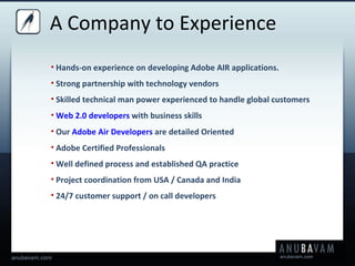 Hands-on experience on developing Adobe AIR applications. Strong partnership with technology vendors Skilled technical man power experienced to handle global customers  Web 2.0 developers  with business skills Our  Adobe Air Developers  are detailed Oriented Adobe Certified Professionals Well defined process and established QA practice Project coordination from USA / Canada and India 24/7 customer support / on call developers A Company to Experience 