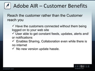 Adobe AIR – Customer Benefits Reach the customer rather than the Customer reach you  Have the customers connected without them being logged on to your web site  User able to get constant feeds, updates, alerts and/or notifications  Enables Sharing, Collaboration even while there is no internet No new version update hassle.  