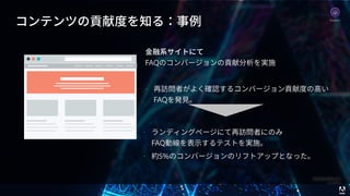 © 2017 Adobe Systems Incorporated. All Rights Reserved. Adobe Confidential. 47
コンテンツの貢献度を知る：事例
⾦融系サイトにて 
FAQのコンバージョンの貢献分析を実施
• 再訪問者がよく確認するコンバージョン貢献度の⾼い
FAQを発⾒。
• ランディングページにて再訪問者にのみ 
FAQ動線を表⽰するテストを実施。
• 約5%のコンバージョンのリフトアップとなった。
Analytics
 