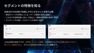 © 2017 Adobe Systems Incorporated. All Rights Reserved. Adobe Confidential.
セグメントの特徴を知る
広告まわりの分析で利⽤しやすいセグメントの切り⼝例
• 特定のページを参照している（ページ閲覧を条件に設定）
• これまでの訪問回数１回 or ２回以上（通算訪問回数を条件に設定）
• ランディングの違い（⼊⼝ページを条件に設定）
上記は訪問の設定ですが、訪問者（レポート期間）での設定でも分析の結果は変わります。 
扱っている商材に応じ、きちんと訪問者で分析することも重要です。
Analytics
 