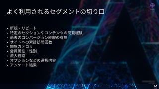 © 2017 Adobe Systems Incorporated. All Rights Reserved. Adobe Confidential. 58
• 新規・リピート
• 特定のセクションやコンテンツの閲覧経験
• 過去のコンバージョン経験の有無
• サイトへの累計訪問回数
• 閲覧カテゴリ
• 会員属性・性別
• 流⼊経路
• オプションなどの選択内容
• アンケート結果
よく利⽤されるセグメントの切り⼝
Analytics
 