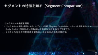 © 2017 Adobe Systems Incorporated. All Rights Reserved. Adobe Confidential.
セグメントの特徴を知る（Segment Comparison）
ワークスペース機能を利⽤
• ワークスペース機能を利⽤にある、セグメント⽐較（Segment Comparison）レポートを利⽤することで、
Adobe Analyticsで計測している値の違いを多⾓的に分析することが可能です。
• ２つのセグメントの特徴分析をする際のとっかかりとして活⽤が可能です。
Analytics
 