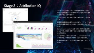 © 2017 Adobe Systems Incorporated. All Rights Reserved. Adobe Confidential. 68
• マーケティングキャンペーンの情報だけでなAdobe
Analyticsで取得している様々なデータをモデルに適⽤
し分析することが可能です。
• ９つのモデルにより⾼度な分析を実現することが可能
です。
• 異常値検知機能との組み合わせにより、パフォーマンス
の統計的な異常を⾒つけ出すことが出来るようになり
ます。
• Context Aware Sessionなどをモデル作成時に適⽤する
ことができ、実装を⾒直すことなく適切な評価を⾏うこ
とが可能です。
• ベン図やヒストグラム図を利⽤し、アトリビューショ
ンの結果をより視覚的に理解することが出来ます。
• 計算指標を活⽤し、より⾼度な理解を実施することが
可能です。
Analytics
Stage３：Attribution IQ
 