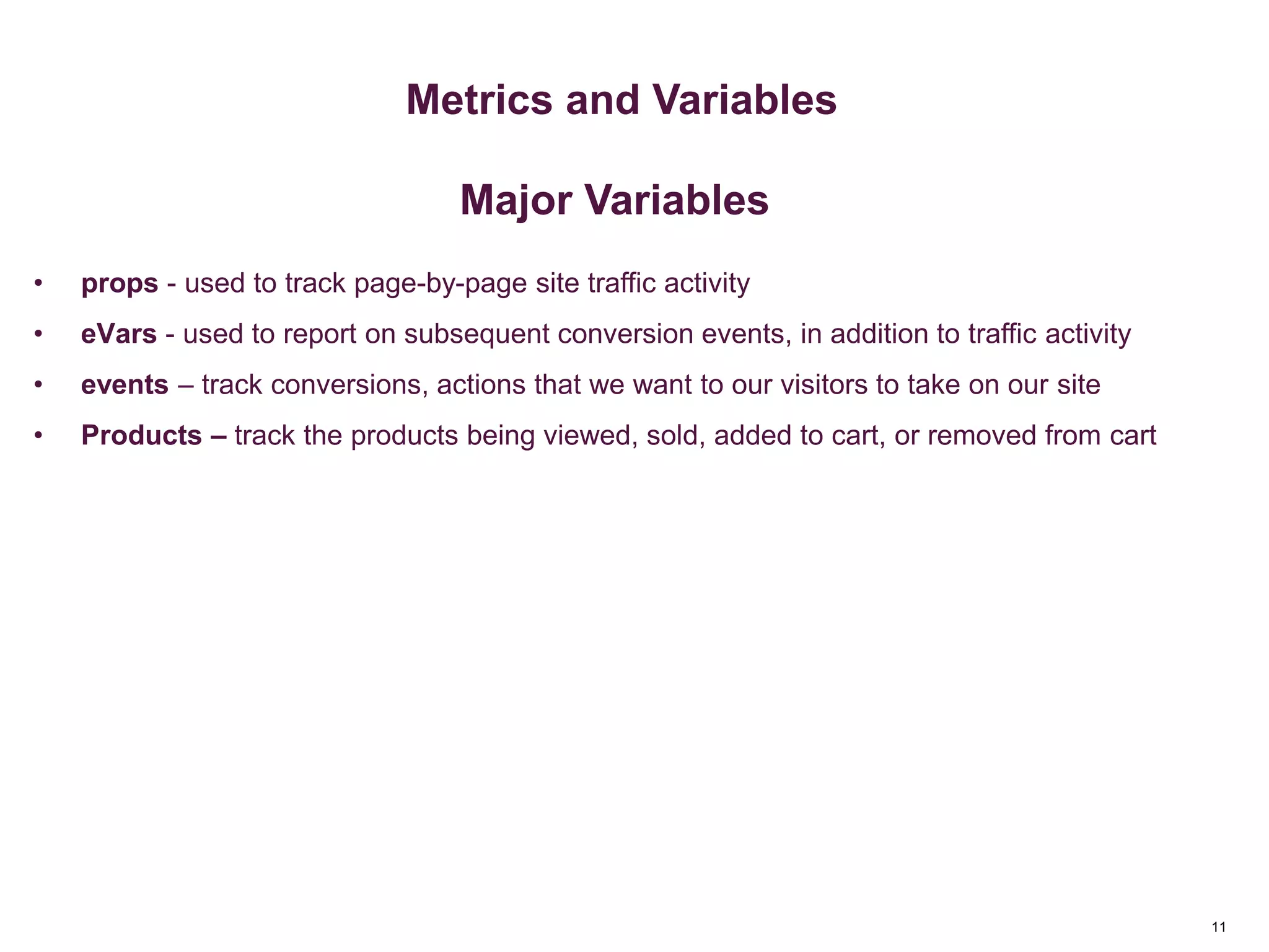11
Key Metrics
Metrics & Custom Variables
Metrics and Variables
Major Variables
• props - used to track page-by-page site traffic activity
• eVars - used to report on subsequent conversion events, in addition to traffic activity
• events – track conversions, actions that we want to our visitors to take on our site
• Products – track the products being viewed, sold, added to cart, or removed from cart
 