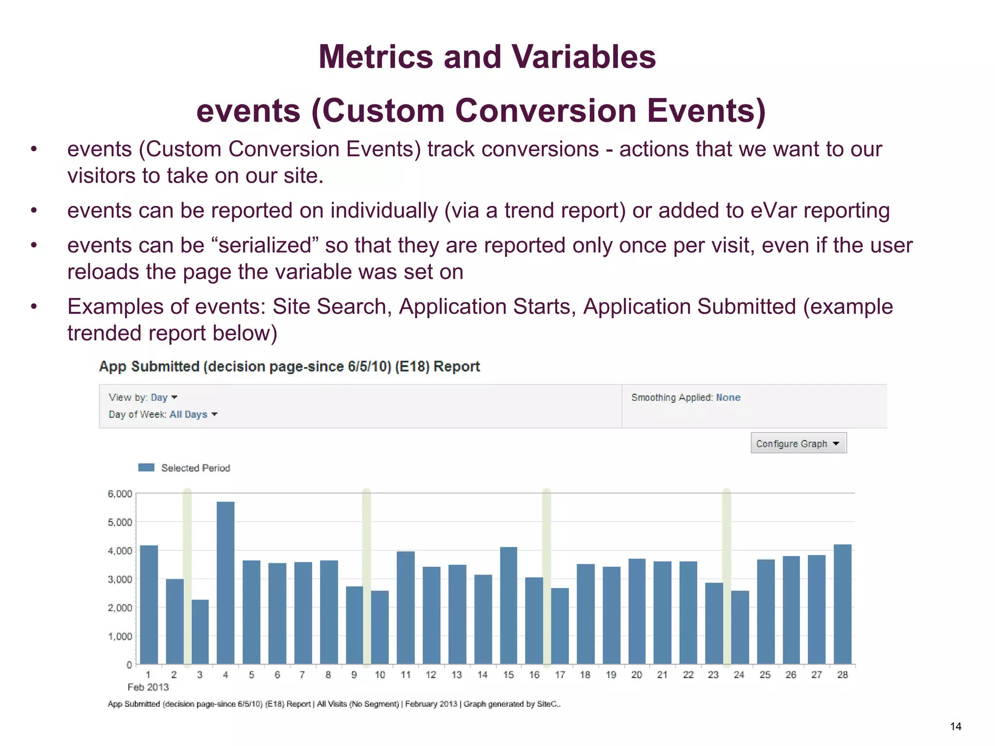 14
• events (Custom Conversion Events) track conversions - actions that we want to our
visitors to take on our site.
• events can be reported on individually (via a trend report) or added to eVar reporting
• events can be “serialized” so that they are reported only once per visit, even if the user
reloads the page the variable was set on
• Examples of events: Site Search, Application Starts, Application Submitted (example
trended report below)
Metrics & Custom Variables
14
Metrics and Variables
events (Custom Conversion Events)
 